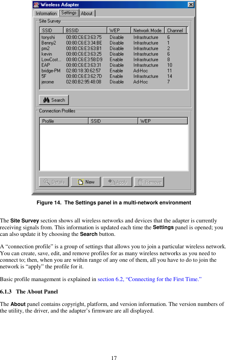   17  Figure 14.  The Settings panel in a multi-network environment The Site Survey section shows all wireless networks and devices that the adapter is currently receiving signals from. This information is updated each time the Settings panel is opened; you can also update it by choosing the Search button. A “connection profile” is a group of settings that allows you to join a particular wireless network. You can create, save, edit, and remove profiles for as many wireless networks as you need to connect to; then, when you are within range of any one of them, all you have to do to join the network is “apply” the profile for it. Basic profile management is explained in section 6.2, “Connecting for the First Time.” 6.1.3   The About Panel The About panel contains copyright, platform, and version information. The version numbers of the utility, the driver, and the adapter’s firmware are all displayed. 