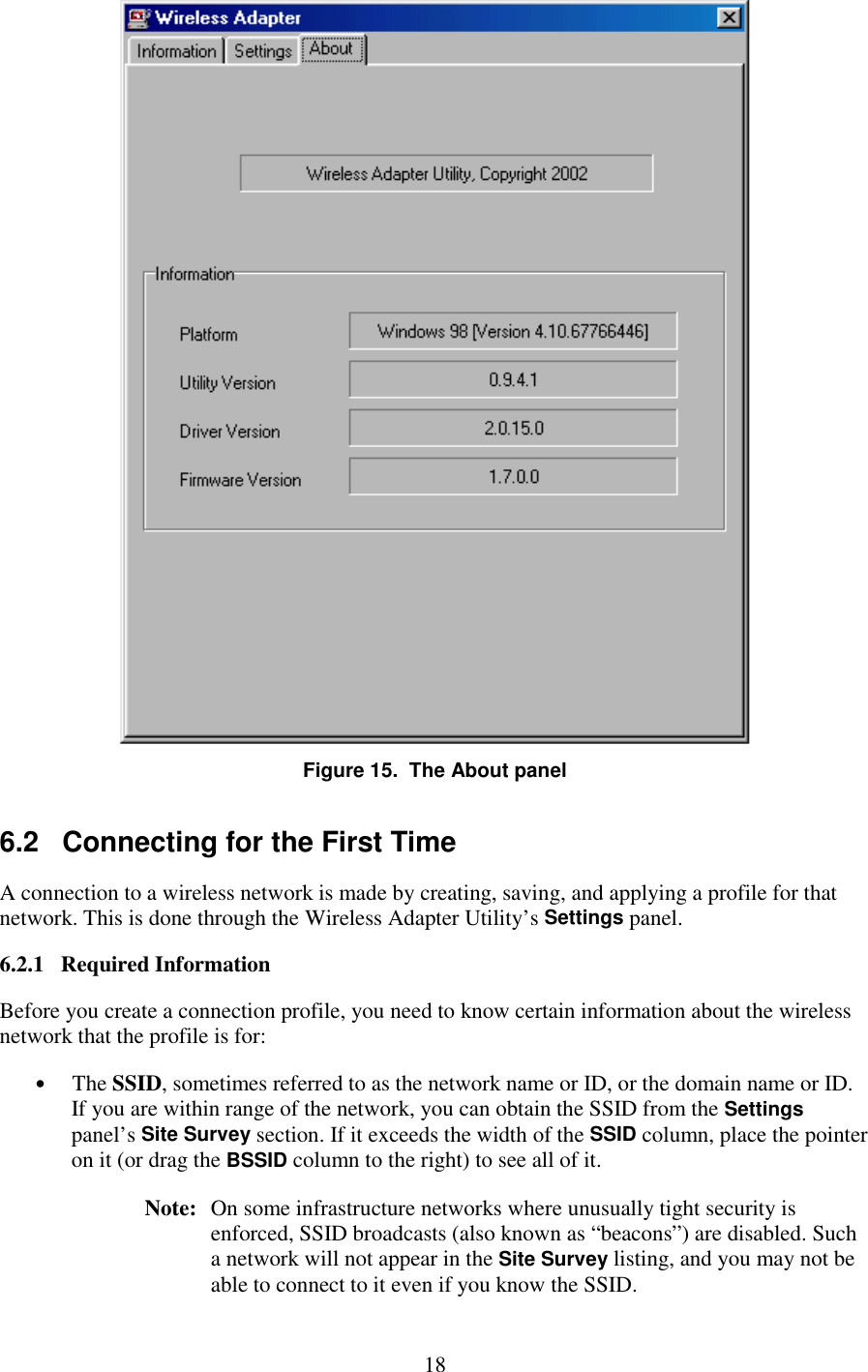   18  Figure 15.  The About panel 6.2   Connecting for the First Time A connection to a wireless network is made by creating, saving, and applying a profile for that network. This is done through the Wireless Adapter Utility’s Settings panel. 6.2.1   Required Information Before you create a connection profile, you need to know certain information about the wireless network that the profile is for: •  The SSID, sometimes referred to as the network name or ID, or the domain name or ID. If you are within range of the network, you can obtain the SSID from the Settings panel’s Site Survey section. If it exceeds the width of the SSID column, place the pointer on it (or drag the BSSID column to the right) to see all of it. Note:   On some infrastructure networks where unusually tight security is enforced, SSID broadcasts (also known as “beacons”) are disabled. Such a network will not appear in the Site Survey listing, and you may not be able to connect to it even if you know the SSID.  