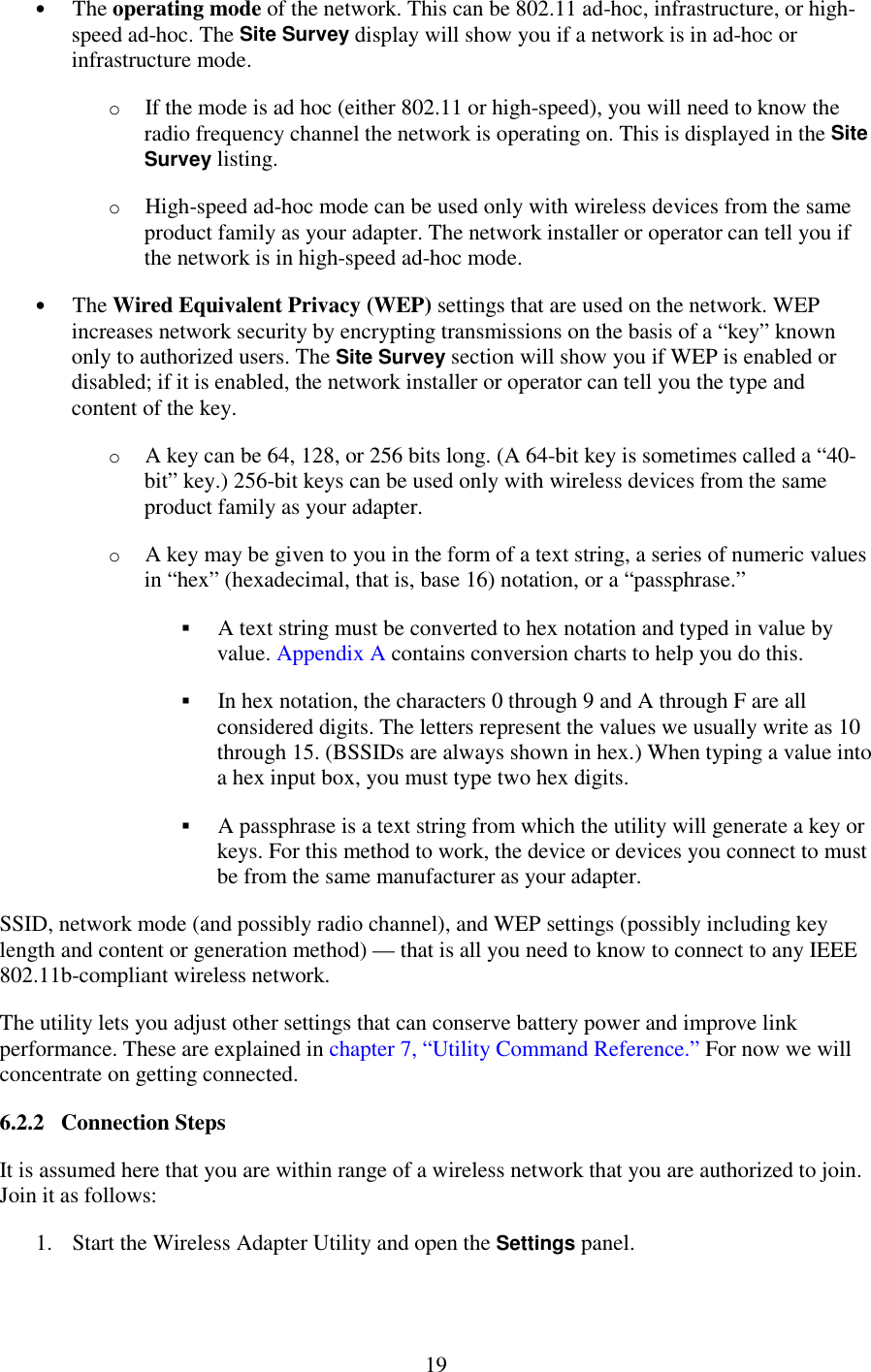   19 •  The operating mode of the network. This can be 802.11 ad-hoc, infrastructure, or high-speed ad-hoc. The Site Survey display will show you if a network is in ad-hoc or infrastructure mode. o  If the mode is ad hoc (either 802.11 or high-speed), you will need to know the radio frequency channel the network is operating on. This is displayed in the Site Survey listing. o  High-speed ad-hoc mode can be used only with wireless devices from the same product family as your adapter. The network installer or operator can tell you if the network is in high-speed ad-hoc mode. •  The Wired Equivalent Privacy (WEP) settings that are used on the network. WEP increases network security by encrypting transmissions on the basis of a “key” known only to authorized users. The Site Survey section will show you if WEP is enabled or disabled; if it is enabled, the network installer or operator can tell you the type and content of the key. o  A key can be 64, 128, or 256 bits long. (A 64-bit key is sometimes called a “40-bit” key.) 256-bit keys can be used only with wireless devices from the same product family as your adapter. o  A key may be given to you in the form of a text string, a series of numeric values in “hex” (hexadecimal, that is, base 16) notation, or a “passphrase.” !&quot; A text string must be converted to hex notation and typed in value by value. Appendix A contains conversion charts to help you do this. !&quot; In hex notation, the characters 0 through 9 and A through F are all considered digits. The letters represent the values we usually write as 10 through 15. (BSSIDs are always shown in hex.) When typing a value into a hex input box, you must type two hex digits. !&quot; A passphrase is a text string from which the utility will generate a key or keys. For this method to work, the device or devices you connect to must be from the same manufacturer as your adapter. SSID, network mode (and possibly radio channel), and WEP settings (possibly including key length and content or generation method) — that is all you need to know to connect to any IEEE 802.11b-compliant wireless network. The utility lets you adjust other settings that can conserve battery power and improve link performance. These are explained in chapter 7, “Utility Command Reference.” For now we will concentrate on getting connected. 6.2.2   Connection Steps It is assumed here that you are within range of a wireless network that you are authorized to join. Join it as follows: 1.  Start the Wireless Adapter Utility and open the Settings panel. 