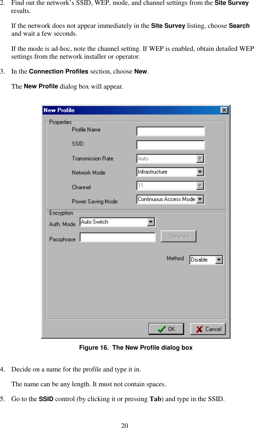   20 2.  Find out the network’s SSID, WEP, mode, and channel settings from the Site Survey results. If the network does not appear immediately in the Site Survey listing, choose Search and wait a few seconds. If the mode is ad-hoc, note the channel setting. If WEP is enabled, obtain detailed WEP settings from the network installer or operator. 3. In the Connection Profiles section, choose New. The New Profile dialog box will appear.  Figure 16.  The New Profile dialog box 4.  Decide on a name for the profile and type it in. The name can be any length. It must not contain spaces. 5.  Go to the SSID control (by clicking it or pressing Tab) and type in the SSID. 