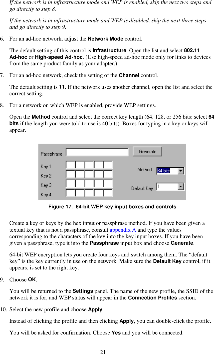   21 If the network is in infrastructure mode and WEP is enabled, skip the next two steps and go directly to step 8. If the network is in infrastructure mode and WEP is disabled, skip the next three steps and go directly to step 9. 6.  For an ad-hoc network, adjust the Network Mode control. The default setting of this control is Infrastructure. Open the list and select 802.11 Ad-hoc or High-speed Ad-hoc. (Use high-speed ad-hoc mode only for links to devices from the same product family as your adapter.) 7.  For an ad-hoc network, check the setting of the Channel control. The default setting is 11. If the network uses another channel, open the list and select the correct setting. 8.  For a network on which WEP is enabled, provide WEP settings. Open the Method control and select the correct key length (64, 128, or 256 bits; select 64 bits if the length you were told to use is 40 bits). Boxes for typing in a key or keys will appear.  Figure 17.  64-bit WEP key input boxes and controls Create a key or keys by the hex input or passphrase method. If you have been given a textual key that is not a passphrase, consult appendix A and type the values corresponding to the characters of the key into the key input boxes. If you have been given a passphrase, type it into the Passphrase input box and choose Generate. 64-bit WEP encryption lets you create four keys and switch among them. The “default key” is the key currently in use on the network. Make sure the Default Key control, if it appears, is set to the right key. 9. Choose OK. You will be returned to the Settings panel. The name of the new profile, the SSID of the network it is for, and WEP status will appear in the Connection Profiles section. 10. Select the new profile and choose Apply. Instead of clicking the profile and then clicking Apply, you can double-click the profile. You will be asked for confirmation. Choose Yes and you will be connected. 