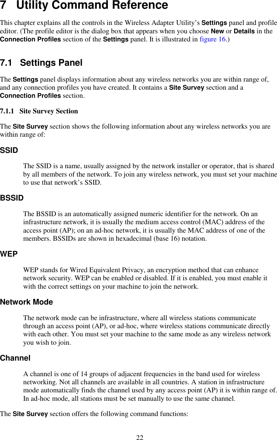   22 7   Utility Command Reference This chapter explains all the controls in the Wireless Adapter Utility’s Settings panel and profile editor. (The profile editor is the dialog box that appears when you choose New or Details in the Connection Profiles section of the Settings panel. It is illustrated in figure 16.) 7.1   Settings Panel The Settings panel displays information about any wireless networks you are within range of, and any connection profiles you have created. It contains a Site Survey section and a Connection Profiles section. 7.1.1   Site Survey Section The Site Survey section shows the following information about any wireless networks you are within range of: SSID The SSID is a name, usually assigned by the network installer or operator, that is shared by all members of the network. To join any wireless network, you must set your machine to use that network’s SSID. BSSID The BSSID is an automatically assigned numeric identifier for the network. On an infrastructure network, it is usually the medium access control (MAC) address of the access point (AP); on an ad-hoc network, it is usually the MAC address of one of the members. BSSIDs are shown in hexadecimal (base 16) notation. WEP WEP stands for Wired Equivalent Privacy, an encryption method that can enhance network security. WEP can be enabled or disabled. If it is enabled, you must enable it with the correct settings on your machine to join the network. Network Mode The network mode can be infrastructure, where all wireless stations communicate through an access point (AP), or ad-hoc, where wireless stations communicate directly with each other. You must set your machine to the same mode as any wireless network you wish to join. Channel A channel is one of 14 groups of adjacent frequencies in the band used for wireless networking. Not all channels are available in all countries. A station in infrastructure mode automatically finds the channel used by any access point (AP) it is within range of. In ad-hoc mode, all stations must be set manually to use the same channel. The Site Survey section offers the following command functions: 