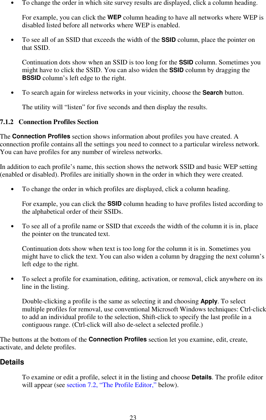   23 •  To change the order in which site survey results are displayed, click a column heading. For example, you can click the WEP column heading to have all networks where WEP is disabled listed before all networks where WEP is enabled. •  To see all of an SSID that exceeds the width of the SSID column, place the pointer on that SSID. Continuation dots show when an SSID is too long for the SSID column. Sometimes you might have to click the SSID. You can also widen the SSID column by dragging the BSSID column’s left edge to the right. •  To search again for wireless networks in your vicinity, choose the Search button. The utility will “listen” for five seconds and then display the results. 7.1.2   Connection Profiles Section The Connection Profiles section shows information about profiles you have created. A connection profile contains all the settings you need to connect to a particular wireless network. You can have profiles for any number of wireless networks. In addition to each profile’s name, this section shows the network SSID and basic WEP setting (enabled or disabled). Profiles are initially shown in the order in which they were created. •  To change the order in which profiles are displayed, click a column heading. For example, you can click the SSID column heading to have profiles listed according to the alphabetical order of their SSIDs. •  To see all of a profile name or SSID that exceeds the width of the column it is in, place the pointer on the truncated text. Continuation dots show when text is too long for the column it is in. Sometimes you might have to click the text. You can also widen a column by dragging the next column’s left edge to the right. •  To select a profile for examination, editing, activation, or removal, click anywhere on its line in the listing. Double-clicking a profile is the same as selecting it and choosing Apply. To select multiple profiles for removal, use conventional Microsoft Windows techniques: Ctrl-click to add an individual profile to the selection, Shift-click to specify the last profile in a contiguous range. (Ctrl-click will also de-select a selected profile.) The buttons at the bottom of the Connection Profiles section let you examine, edit, create, activate, and delete profiles. Details To examine or edit a profile, select it in the listing and choose Details. The profile editor will appear (see section 7.2, “The Profile Editor,” below). 