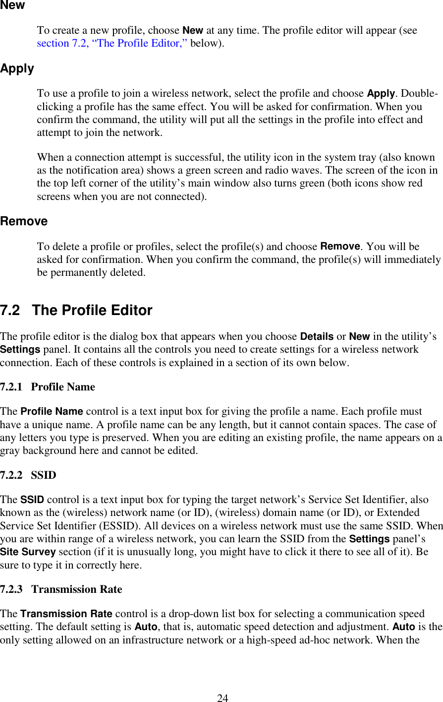   24 New To create a new profile, choose New at any time. The profile editor will appear (see section 7.2, “The Profile Editor,” below). Apply To use a profile to join a wireless network, select the profile and choose Apply. Double-clicking a profile has the same effect. You will be asked for confirmation. When you confirm the command, the utility will put all the settings in the profile into effect and attempt to join the network. When a connection attempt is successful, the utility icon in the system tray (also known as the notification area) shows a green screen and radio waves. The screen of the icon in the top left corner of the utility’s main window also turns green (both icons show red screens when you are not connected). Remove To delete a profile or profiles, select the profile(s) and choose Remove. You will be asked for confirmation. When you confirm the command, the profile(s) will immediately be permanently deleted. 7.2   The Profile Editor The profile editor is the dialog box that appears when you choose Details or New in the utility’s Settings panel. It contains all the controls you need to create settings for a wireless network connection. Each of these controls is explained in a section of its own below. 7.2.1   Profile Name The Profile Name control is a text input box for giving the profile a name. Each profile must have a unique name. A profile name can be any length, but it cannot contain spaces. The case of any letters you type is preserved. When you are editing an existing profile, the name appears on a gray background here and cannot be edited. 7.2.2   SSID The SSID control is a text input box for typing the target network’s Service Set Identifier, also known as the (wireless) network name (or ID), (wireless) domain name (or ID), or Extended Service Set Identifier (ESSID). All devices on a wireless network must use the same SSID. When you are within range of a wireless network, you can learn the SSID from the Settings panel’s Site Survey section (if it is unusually long, you might have to click it there to see all of it). Be sure to type it in correctly here. 7.2.3   Transmission Rate The Transmission Rate control is a drop-down list box for selecting a communication speed setting. The default setting is Auto, that is, automatic speed detection and adjustment. Auto is the only setting allowed on an infrastructure network or a high-speed ad-hoc network. When the 