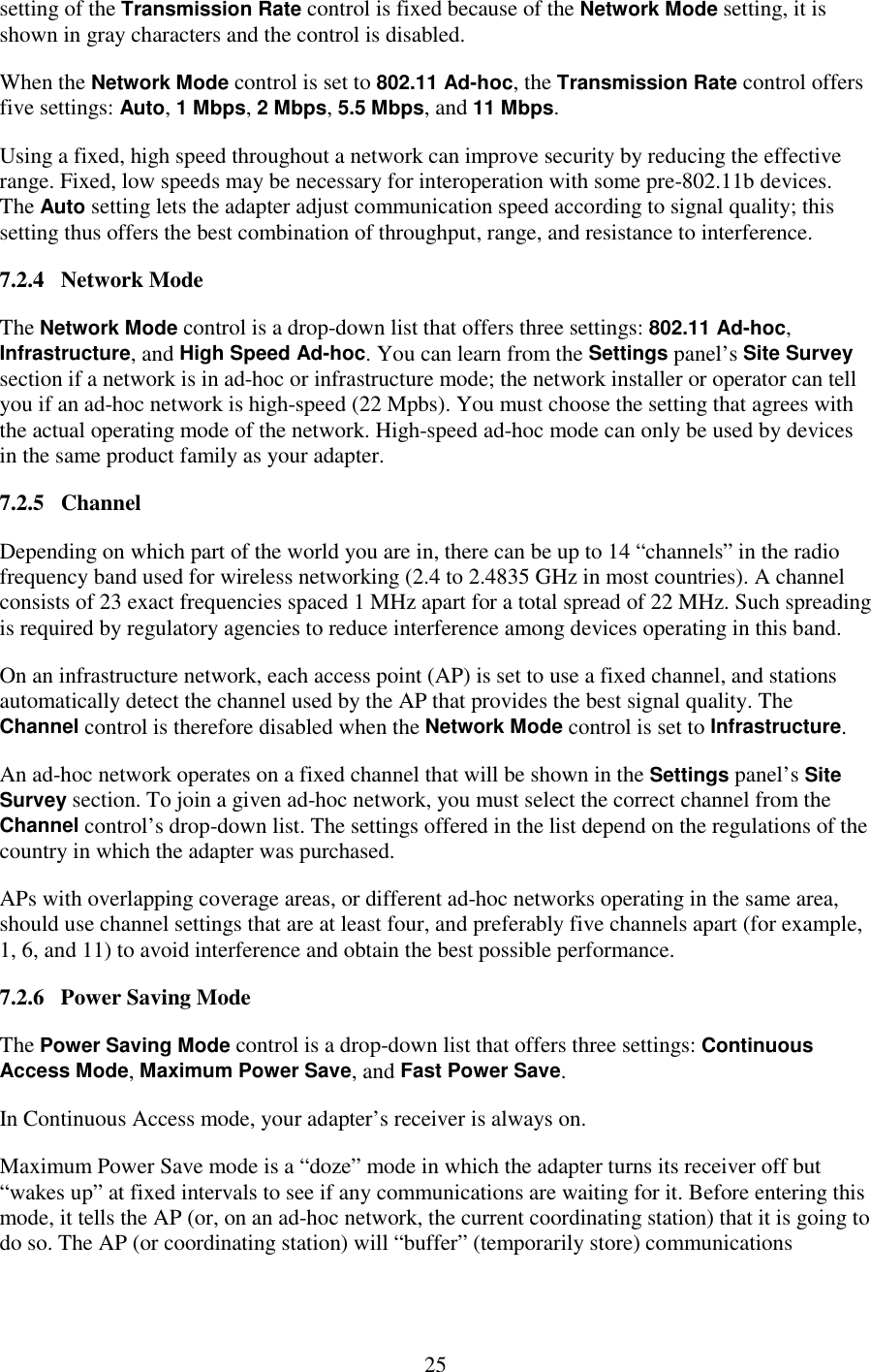   25 setting of the Transmission Rate control is fixed because of the Network Mode setting, it is shown in gray characters and the control is disabled. When the Network Mode control is set to 802.11 Ad-hoc, the Transmission Rate control offers five settings: Auto, 1 Mbps, 2 Mbps, 5.5 Mbps, and 11 Mbps. Using a fixed, high speed throughout a network can improve security by reducing the effective range. Fixed, low speeds may be necessary for interoperation with some pre-802.11b devices. The Auto setting lets the adapter adjust communication speed according to signal quality; this setting thus offers the best combination of throughput, range, and resistance to interference. 7.2.4   Network Mode The Network Mode control is a drop-down list that offers three settings: 802.11 Ad-hoc, Infrastructure, and High Speed Ad-hoc. You can learn from the Settings panel’s Site Survey section if a network is in ad-hoc or infrastructure mode; the network installer or operator can tell you if an ad-hoc network is high-speed (22 Mpbs). You must choose the setting that agrees with the actual operating mode of the network. High-speed ad-hoc mode can only be used by devices in the same product family as your adapter. 7.2.5   Channel Depending on which part of the world you are in, there can be up to 14 “channels” in the radio frequency band used for wireless networking (2.4 to 2.4835 GHz in most countries). A channel consists of 23 exact frequencies spaced 1 MHz apart for a total spread of 22 MHz. Such spreading is required by regulatory agencies to reduce interference among devices operating in this band. On an infrastructure network, each access point (AP) is set to use a fixed channel, and stations automatically detect the channel used by the AP that provides the best signal quality. The Channel control is therefore disabled when the Network Mode control is set to Infrastructure. An ad-hoc network operates on a fixed channel that will be shown in the Settings panel’s Site Survey section. To join a given ad-hoc network, you must select the correct channel from the Channel control’s drop-down list. The settings offered in the list depend on the regulations of the country in which the adapter was purchased. APs with overlapping coverage areas, or different ad-hoc networks operating in the same area, should use channel settings that are at least four, and preferably five channels apart (for example, 1, 6, and 11) to avoid interference and obtain the best possible performance. 7.2.6   Power Saving Mode The Power Saving Mode control is a drop-down list that offers three settings: Continuous Access Mode, Maximum Power Save, and Fast Power Save. In Continuous Access mode, your adapter’s receiver is always on. Maximum Power Save mode is a “doze” mode in which the adapter turns its receiver off but “wakes up” at fixed intervals to see if any communications are waiting for it. Before entering this mode, it tells the AP (or, on an ad-hoc network, the current coordinating station) that it is going to do so. The AP (or coordinating station) will “buffer” (temporarily store) communications 