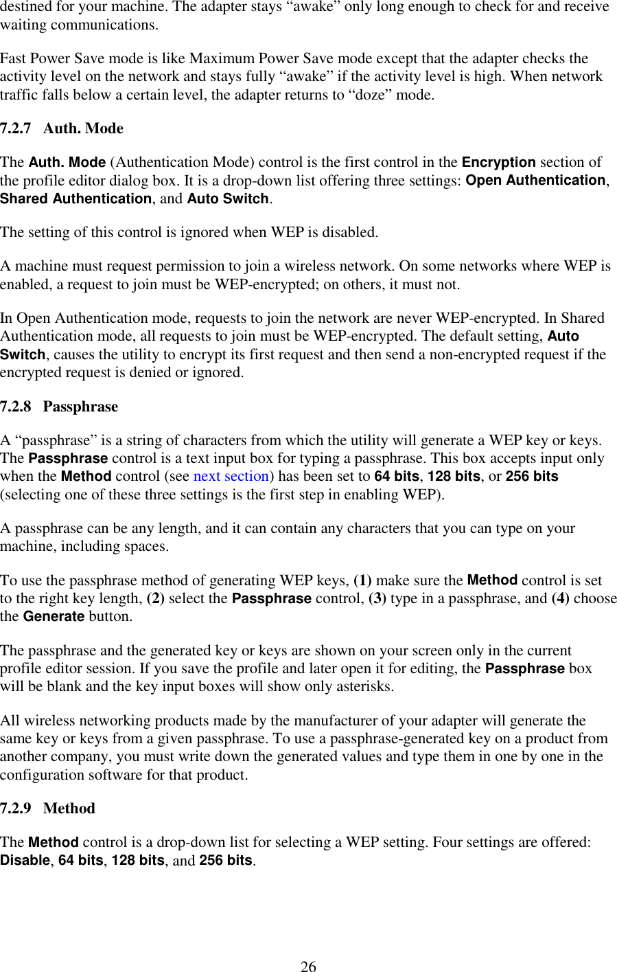   26 destined for your machine. The adapter stays “awake” only long enough to check for and receive waiting communications. Fast Power Save mode is like Maximum Power Save mode except that the adapter checks the activity level on the network and stays fully “awake” if the activity level is high. When network traffic falls below a certain level, the adapter returns to “doze” mode. 7.2.7   Auth. Mode The Auth. Mode (Authentication Mode) control is the first control in the Encryption section of the profile editor dialog box. It is a drop-down list offering three settings: Open Authentication, Shared Authentication, and Auto Switch. The setting of this control is ignored when WEP is disabled. A machine must request permission to join a wireless network. On some networks where WEP is enabled, a request to join must be WEP-encrypted; on others, it must not. In Open Authentication mode, requests to join the network are never WEP-encrypted. In Shared Authentication mode, all requests to join must be WEP-encrypted. The default setting, Auto Switch, causes the utility to encrypt its first request and then send a non-encrypted request if the encrypted request is denied or ignored. 7.2.8   Passphrase A “passphrase” is a string of characters from which the utility will generate a WEP key or keys. The Passphrase control is a text input box for typing a passphrase. This box accepts input only when the Method control (see next section) has been set to 64 bits, 128 bits, or 256 bits (selecting one of these three settings is the first step in enabling WEP). A passphrase can be any length, and it can contain any characters that you can type on your machine, including spaces. To use the passphrase method of generating WEP keys, (1) make sure the Method control is set to the right key length, (2) select the Passphrase control, (3) type in a passphrase, and (4) choose the Generate button. The passphrase and the generated key or keys are shown on your screen only in the current profile editor session. If you save the profile and later open it for editing, the Passphrase box will be blank and the key input boxes will show only asterisks. All wireless networking products made by the manufacturer of your adapter will generate the same key or keys from a given passphrase. To use a passphrase-generated key on a product from another company, you must write down the generated values and type them in one by one in the configuration software for that product. 7.2.9   Method The Method control is a drop-down list for selecting a WEP setting. Four settings are offered: Disable, 64 bits, 128 bits, and 256 bits. 
