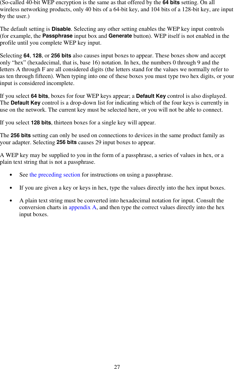   27 (So-called 40-bit WEP encryption is the same as that offered by the 64 bits setting. On all wireless networking products, only 40 bits of a 64-bit key, and 104 bits of a 128-bit key, are input by the user.) The default setting is Disable. Selecting any other setting enables the WEP key input controls (for example, the Passphrase input box and Generate button). WEP itself is not enabled in the profile until you complete WEP key input. Selecting 64, 128, or 256 bits also causes input boxes to appear. These boxes show and accept only “hex” (hexadecimal, that is, base 16) notation. In hex, the numbers 0 through 9 and the letters A through F are all considered digits (the letters stand for the values we normally refer to as ten through fifteen). When typing into one of these boxes you must type two hex digits, or your input is considered incomplete. If you select 64 bits, boxes for four WEP keys appear; a Default Key control is also displayed. The Default Key control is a drop-down list for indicating which of the four keys is currently in use on the network. The current key must be selected here, or you will not be able to connect. If you select 128 bits, thirteen boxes for a single key will appear. The 256 bits setting can only be used on connections to devices in the same product family as your adapter. Selecting 256 bits causes 29 input boxes to appear. A WEP key may be supplied to you in the form of a passphrase, a series of values in hex, or a plain text string that is not a passphrase. •  See the preceding section for instructions on using a passphrase. •  If you are given a key or keys in hex, type the values directly into the hex input boxes. •  A plain text string must be converted into hexadecimal notation for input. Consult the conversion charts in appendix A, and then type the correct values directly into the hex input boxes. 