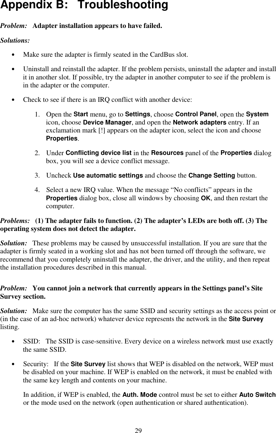   29 Appendix B:   Troubleshooting Problem:   Adapter installation appears to have failed. Solutions: •  Make sure the adapter is firmly seated in the CardBus slot. •  Uninstall and reinstall the adapter. If the problem persists, uninstall the adapter and install it in another slot. If possible, try the adapter in another computer to see if the problem is in the adapter or the computer. •  Check to see if there is an IRQ conflict with another device: 1. Open the Start menu, go to Settings, choose Control Panel, open the System icon, choose Device Manager, and open the Network adapters entry. If an exclamation mark [!] appears on the adapter icon, select the icon and choose Properties. 2. Under Conflicting device list in the Resources panel of the Properties dialog box, you will see a device conflict message. 3. Uncheck Use automatic settings and choose the Change Setting button. 4.  Select a new IRQ value. When the message “No conflicts” appears in the Properties dialog box, close all windows by choosing OK, and then restart the computer. Problems:   (1) The adapter fails to function. (2) The adapter’s LEDs are both off. (3) The operating system does not detect the adapter. Solution:   These problems may be caused by unsuccessful installation. If you are sure that the adapter is firmly seated in a working slot and has not been turned off through the software, we recommend that you completely uninstall the adapter, the driver, and the utility, and then repeat the installation procedures described in this manual. Problem:   You cannot join a network that currently appears in the Settings panel’s Site Survey section. Solution:   Make sure the computer has the same SSID and security settings as the access point or (in the case of an ad-hoc network) whatever device represents the network in the Site Survey listing. •  SSID:   The SSID is case-sensitive. Every device on a wireless network must use exactly the same SSID. •  Security:   If the Site Survey list shows that WEP is disabled on the network, WEP must be disabled on your machine. If WEP is enabled on the network, it must be enabled with the same key length and contents on your machine. In addition, if WEP is enabled, the Auth. Mode control must be set to either Auto Switch or the mode used on the network (open authentication or shared authentication). 