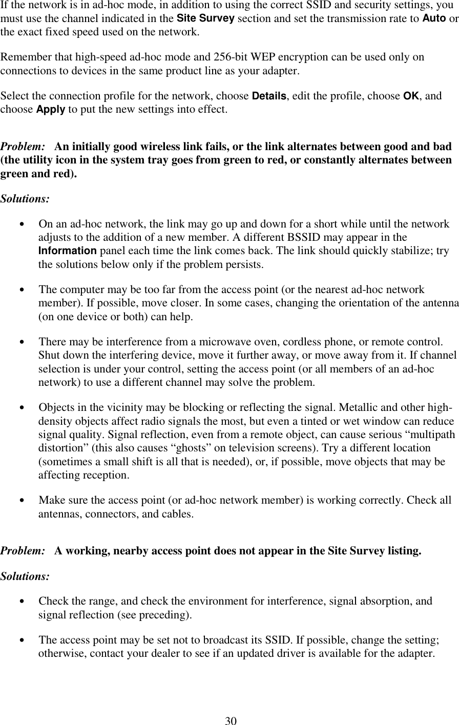   30 If the network is in ad-hoc mode, in addition to using the correct SSID and security settings, you must use the channel indicated in the Site Survey section and set the transmission rate to Auto or the exact fixed speed used on the network. Remember that high-speed ad-hoc mode and 256-bit WEP encryption can be used only on connections to devices in the same product line as your adapter. Select the connection profile for the network, choose Details, edit the profile, choose OK, and choose Apply to put the new settings into effect. Problem:   An initially good wireless link fails, or the link alternates between good and bad (the utility icon in the system tray goes from green to red, or constantly alternates between green and red). Solutions: •  On an ad-hoc network, the link may go up and down for a short while until the network adjusts to the addition of a new member. A different BSSID may appear in the Information panel each time the link comes back. The link should quickly stabilize; try the solutions below only if the problem persists. •  The computer may be too far from the access point (or the nearest ad-hoc network member). If possible, move closer. In some cases, changing the orientation of the antenna (on one device or both) can help. •  There may be interference from a microwave oven, cordless phone, or remote control. Shut down the interfering device, move it further away, or move away from it. If channel selection is under your control, setting the access point (or all members of an ad-hoc network) to use a different channel may solve the problem. •  Objects in the vicinity may be blocking or reflecting the signal. Metallic and other high-density objects affect radio signals the most, but even a tinted or wet window can reduce signal quality. Signal reflection, even from a remote object, can cause serious “multipath distortion” (this also causes “ghosts” on television screens). Try a different location (sometimes a small shift is all that is needed), or, if possible, move objects that may be affecting reception. •  Make sure the access point (or ad-hoc network member) is working correctly. Check all antennas, connectors, and cables. Problem:   A working, nearby access point does not appear in the Site Survey listing. Solutions: •  Check the range, and check the environment for interference, signal absorption, and signal reflection (see preceding). •  The access point may be set not to broadcast its SSID. If possible, change the setting; otherwise, contact your dealer to see if an updated driver is available for the adapter.  