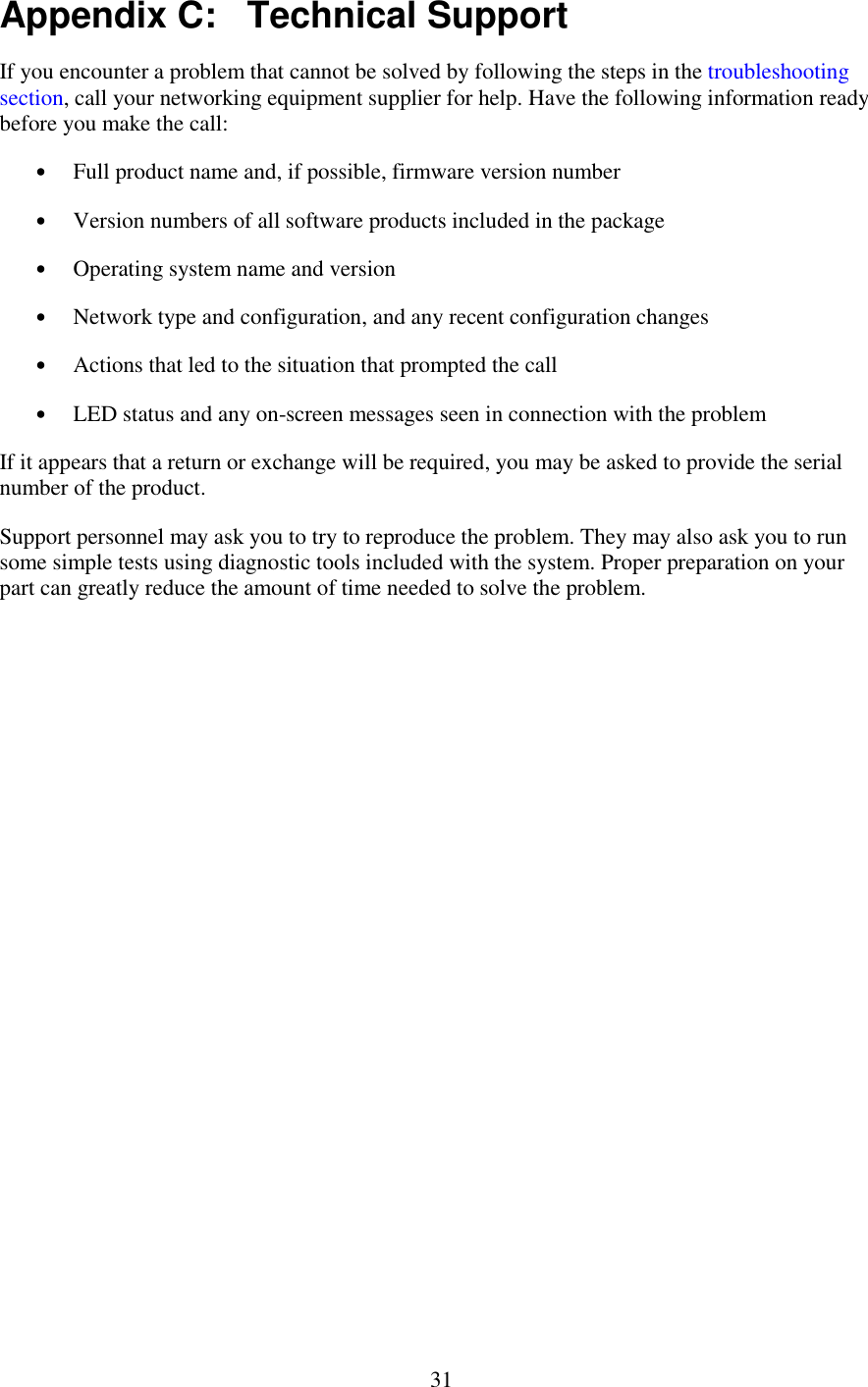   31 Appendix C:   Technical Support If you encounter a problem that cannot be solved by following the steps in the troubleshooting section, call your networking equipment supplier for help. Have the following information ready before you make the call: •  Full product name and, if possible, firmware version number •  Version numbers of all software products included in the package •  Operating system name and version •  Network type and configuration, and any recent configuration changes •  Actions that led to the situation that prompted the call •  LED status and any on-screen messages seen in connection with the problem If it appears that a return or exchange will be required, you may be asked to provide the serial number of the product. Support personnel may ask you to try to reproduce the problem. They may also ask you to run some simple tests using diagnostic tools included with the system. Proper preparation on your part can greatly reduce the amount of time needed to solve the problem. 