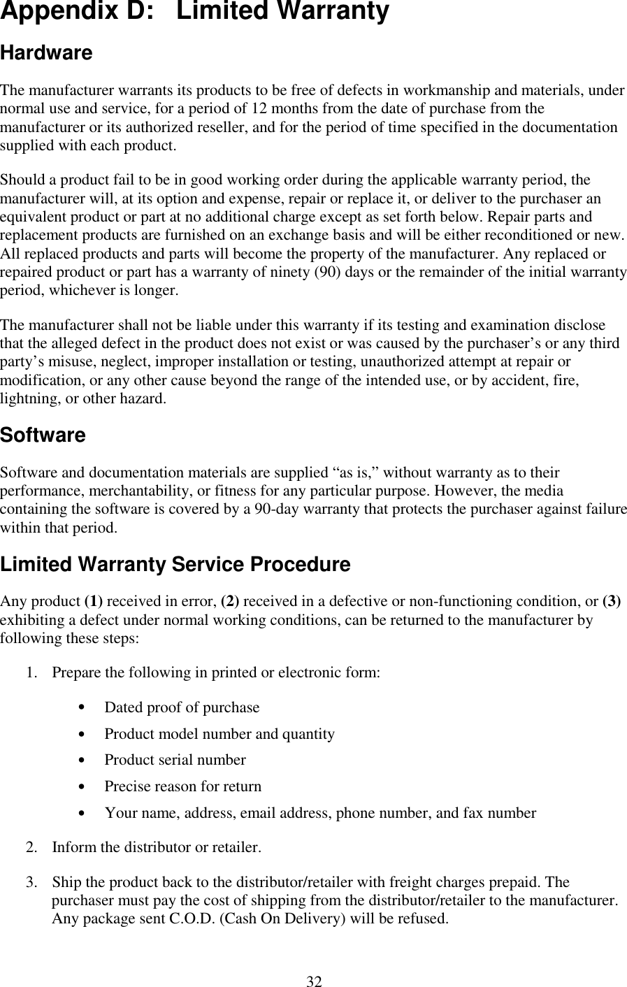   32 Appendix D:   Limited Warranty Hardware The manufacturer warrants its products to be free of defects in workmanship and materials, under normal use and service, for a period of 12 months from the date of purchase from the manufacturer or its authorized reseller, and for the period of time specified in the documentation supplied with each product. Should a product fail to be in good working order during the applicable warranty period, the manufacturer will, at its option and expense, repair or replace it, or deliver to the purchaser an equivalent product or part at no additional charge except as set forth below. Repair parts and replacement products are furnished on an exchange basis and will be either reconditioned or new. All replaced products and parts will become the property of the manufacturer. Any replaced or repaired product or part has a warranty of ninety (90) days or the remainder of the initial warranty period, whichever is longer. The manufacturer shall not be liable under this warranty if its testing and examination disclose that the alleged defect in the product does not exist or was caused by the purchaser’s or any third party’s misuse, neglect, improper installation or testing, unauthorized attempt at repair or modification, or any other cause beyond the range of the intended use, or by accident, fire, lightning, or other hazard. Software Software and documentation materials are supplied “as is,” without warranty as to their performance, merchantability, or fitness for any particular purpose. However, the media containing the software is covered by a 90-day warranty that protects the purchaser against failure within that period. Limited Warranty Service Procedure Any product (1) received in error, (2) received in a defective or non-functioning condition, or (3) exhibiting a defect under normal working conditions, can be returned to the manufacturer by following these steps: 1.  Prepare the following in printed or electronic form: •  Dated proof of purchase •  Product model number and quantity •  Product serial number •  Precise reason for return •  Your name, address, email address, phone number, and fax number 2.  Inform the distributor or retailer. 3.  Ship the product back to the distributor/retailer with freight charges prepaid. The purchaser must pay the cost of shipping from the distributor/retailer to the manufacturer. Any package sent C.O.D. (Cash On Delivery) will be refused. 