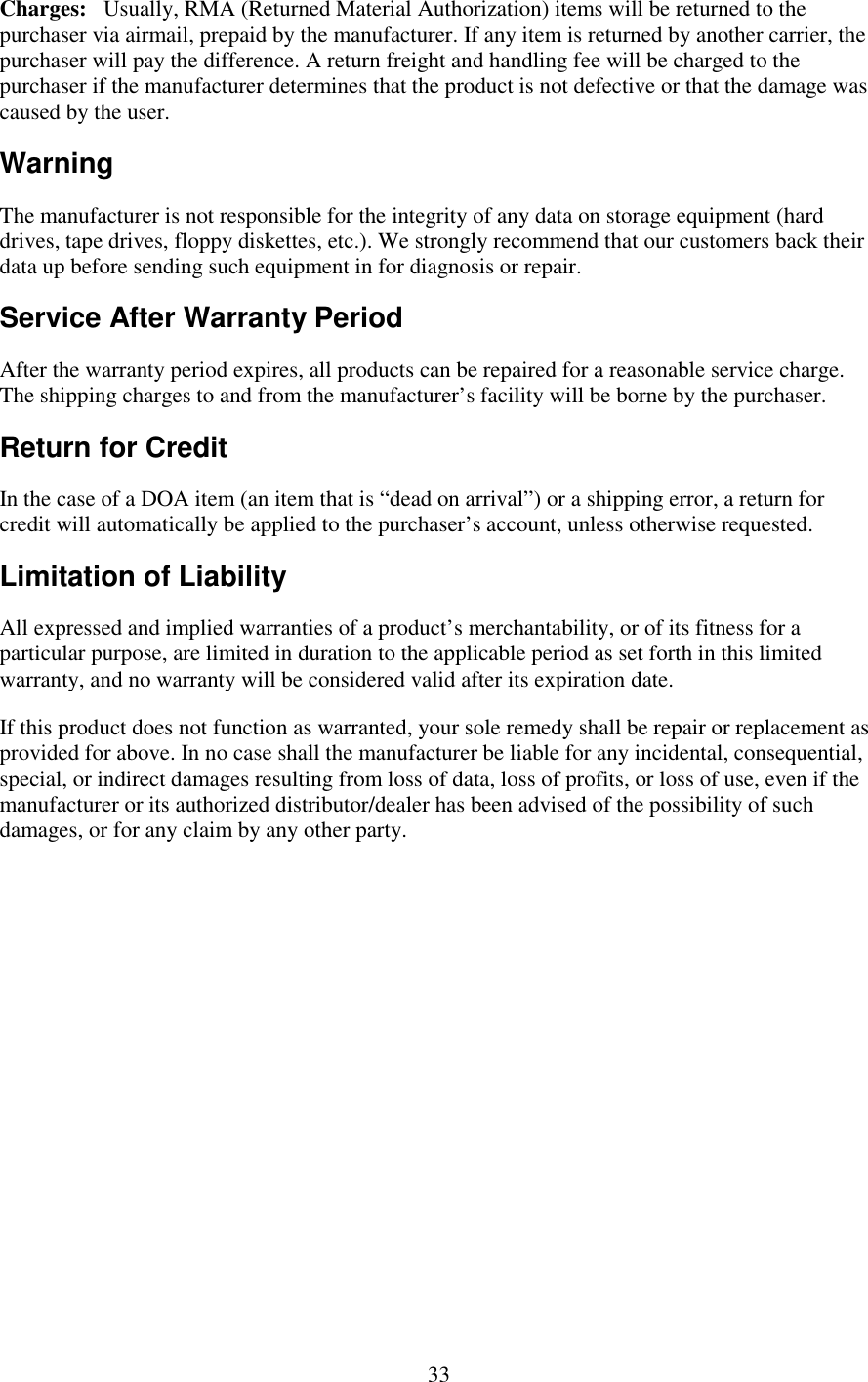   33 Charges:   Usually, RMA (Returned Material Authorization) items will be returned to the purchaser via airmail, prepaid by the manufacturer. If any item is returned by another carrier, the purchaser will pay the difference. A return freight and handling fee will be charged to the purchaser if the manufacturer determines that the product is not defective or that the damage was caused by the user. Warning The manufacturer is not responsible for the integrity of any data on storage equipment (hard drives, tape drives, floppy diskettes, etc.). We strongly recommend that our customers back their data up before sending such equipment in for diagnosis or repair. Service After Warranty Period After the warranty period expires, all products can be repaired for a reasonable service charge. The shipping charges to and from the manufacturer’s facility will be borne by the purchaser. Return for Credit In the case of a DOA item (an item that is “dead on arrival”) or a shipping error, a return for credit will automatically be applied to the purchaser’s account, unless otherwise requested. Limitation of Liability All expressed and implied warranties of a product’s merchantability, or of its fitness for a particular purpose, are limited in duration to the applicable period as set forth in this limited warranty, and no warranty will be considered valid after its expiration date. If this product does not function as warranted, your sole remedy shall be repair or replacement as provided for above. In no case shall the manufacturer be liable for any incidental, consequential, special, or indirect damages resulting from loss of data, loss of profits, or loss of use, even if the manufacturer or its authorized distributor/dealer has been advised of the possibility of such damages, or for any claim by any other party. 