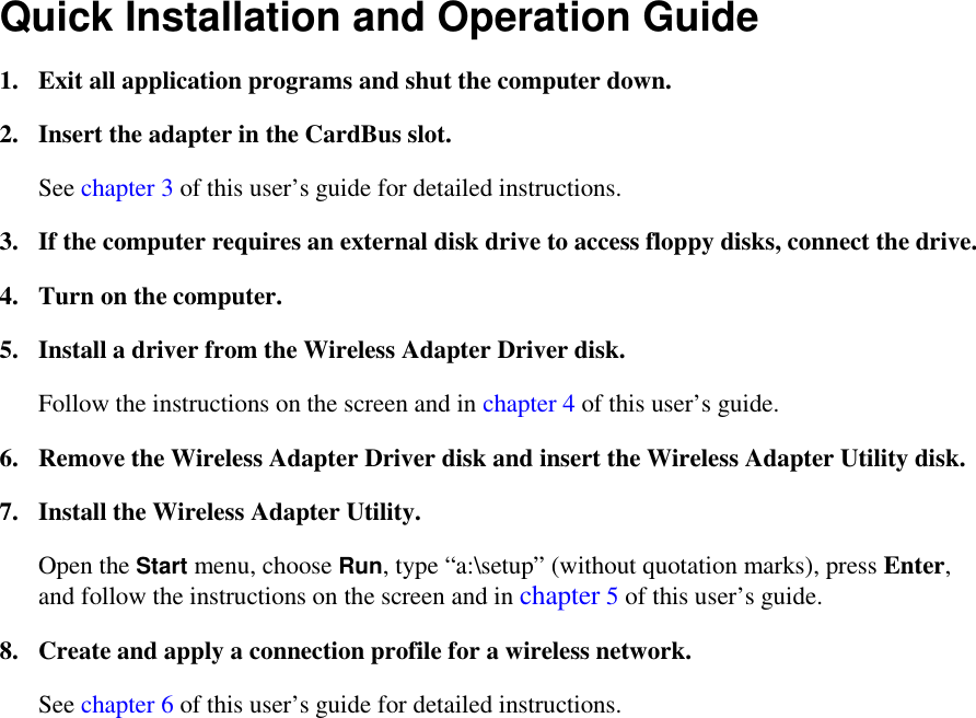 Quick Installation and Operation Guide 1.  Exit all application programs and shut the computer down. 2.  Insert the adapter in the CardBus slot. See chapter 3 of this user’s guide for detailed instructions. 3.  If the computer requires an external disk drive to access floppy disks, connect the drive. 4.  Turn on the computer. 5.  Install a driver from the Wireless Adapter Driver disk. Follow the instructions on the screen and in chapter 4 of this user’s guide. 6.  Remove the Wireless Adapter Driver disk and insert the Wireless Adapter Utility disk. 7.  Install the Wireless Adapter Utility. Open the Start menu, choose Run, type “a:\setup” (without quotation marks), press Enter, and follow the instructions on the screen and in chapter 5 of this user’s guide. 8.  Create and apply a connection profile for a wireless network. See chapter 6 of this user’s guide for detailed instructions.  