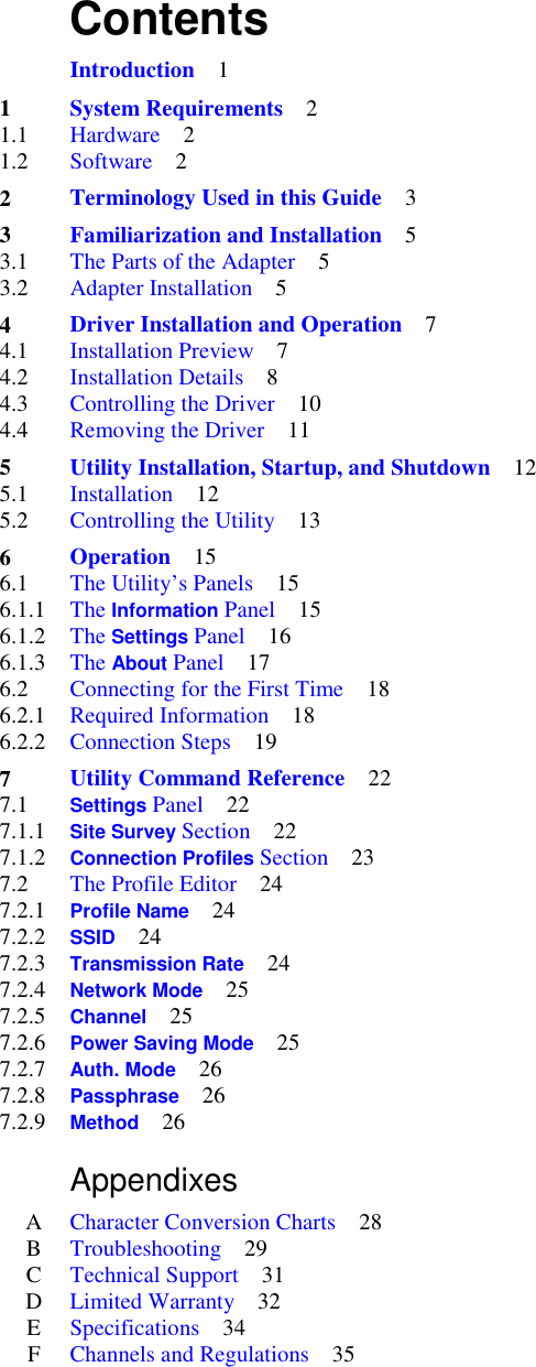     Contents         Introduction    1   1 System Requirements    2 1.1  Hardware    2 1.2  Software    2   2 Terminology Used in this Guide    3   3 Familiarization and Installation    5 3.1  The Parts of the Adapter    5 3.2  Adapter Installation    5   4 Driver Installation and Operation    7 4.1  Installation Preview    7 4.2  Installation Details    8 4.3  Controlling the Driver    10 4.4  Removing the Driver    11   5 Utility Installation, Startup, and Shutdown    12 5.1  Installation    12 5.2  Controlling the Utility    13   6 Operation    15 6.1   The Utility’s Panels    15 6.1.1     The Information Panel    15 6.1.2  The Settings Panel    16 6.1.3  The About Panel    17 6.2   Connecting for the First Time    18 6.2.1  Required Information    18 6.2.2  Connection Steps    19   7 Utility Command Reference    22 7.1   Settings Panel    22 7.1.1  Site Survey Section    22 7.1.2  Connection Profiles Section    23 7.2   The Profile Editor    24 7.2.1  Profile Name    24 7.2.2  SSID    24 7.2.3  Transmission Rate    24 7.2.4  Network Mode    25 7.2.5  Channel    25 7.2.6  Power Saving Mode    25 7.2.7  Auth. Mode    26 7.2.8  Passphrase    26 7.2.9  Method    26      Appendixes    A  Character Conversion Charts    28 B  Troubleshooting    29 C  Technical Support    31 D  Limited Warranty    32 E  Specifications    34 F  Channels and Regulations    35 