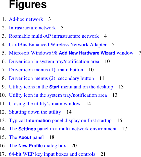      Figures      1.   Ad-hoc network    3    2.   Infrastructure network    3    3.   Roamable multi-AP infrastructure network    4    4.   CardBus Enhanced Wireless Network Adapter    5    5.   Microsoft Windows 98 Add New Hardware Wizard window    7    6.   Driver icon in system tray/notification area    10    7.   Driver icon menus (1): main button    10    8.   Driver icon menus (2): secondary button    11    9.   Utility icons in the Start menu and on the desktop    13   10.   Utility icon in the system tray/notification area    13   11.   Closing the utility’s main window    14   12.   Shutting down the utility    14   13.   Typical Information panel display on first startup    16   14.   The Settings panel in a multi-network environment    17   15.   The About panel    18   16.   The New Profile dialog box    20   17.   64-bit WEP key input boxes and controls    21 
