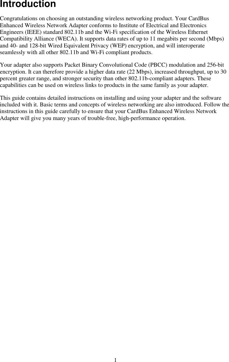   1 Introduction Congratulations on choosing an outstanding wireless networking product. Your CardBus Enhanced Wireless Network Adapter conforms to Institute of Electrical and Electronics Engineers (IEEE) standard 802.11b and the Wi-Fi specification of the Wireless Ethernet Compatibility Alliance (WECA). It supports data rates of up to 11 megabits per second (Mbps) and 40- and 128-bit Wired Equivalent Privacy (WEP) encryption, and will interoperate seamlessly with all other 802.11b and Wi-Fi compliant products. Your adapter also supports Packet Binary Convolutional Code (PBCC) modulation and 256-bit encryption. It can therefore provide a higher data rate (22 Mbps), increased throughput, up to 30 percent greater range, and stronger security than other 802.11b-compliant adapters. These capabilities can be used on wireless links to products in the same family as your adapter. This guide contains detailed instructions on installing and using your adapter and the software included with it. Basic terms and concepts of wireless networking are also introduced. Follow the instructions in this guide carefully to ensure that your CardBus Enhanced Wireless Network Adapter will give you many years of trouble-free, high-performance operation. 