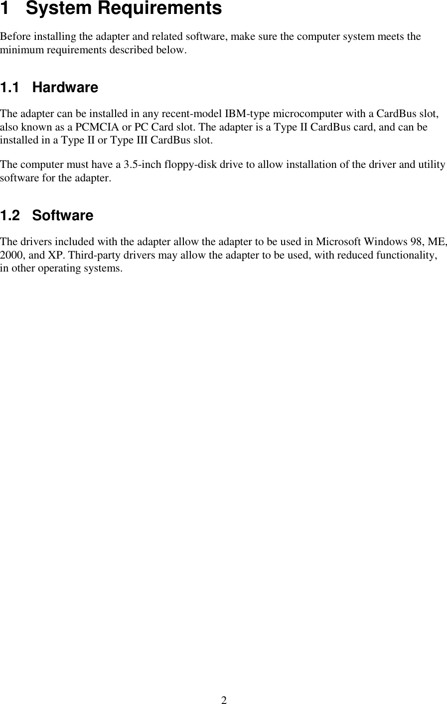   2 1   System Requirements Before installing the adapter and related software, make sure the computer system meets the minimum requirements described below. 1.1   Hardware The adapter can be installed in any recent-model IBM-type microcomputer with a CardBus slot, also known as a PCMCIA or PC Card slot. The adapter is a Type II CardBus card, and can be installed in a Type II or Type III CardBus slot. The computer must have a 3.5-inch floppy-disk drive to allow installation of the driver and utility software for the adapter. 1.2   Software The drivers included with the adapter allow the adapter to be used in Microsoft Windows 98, ME, 2000, and XP. Third-party drivers may allow the adapter to be used, with reduced functionality, in other operating systems. 