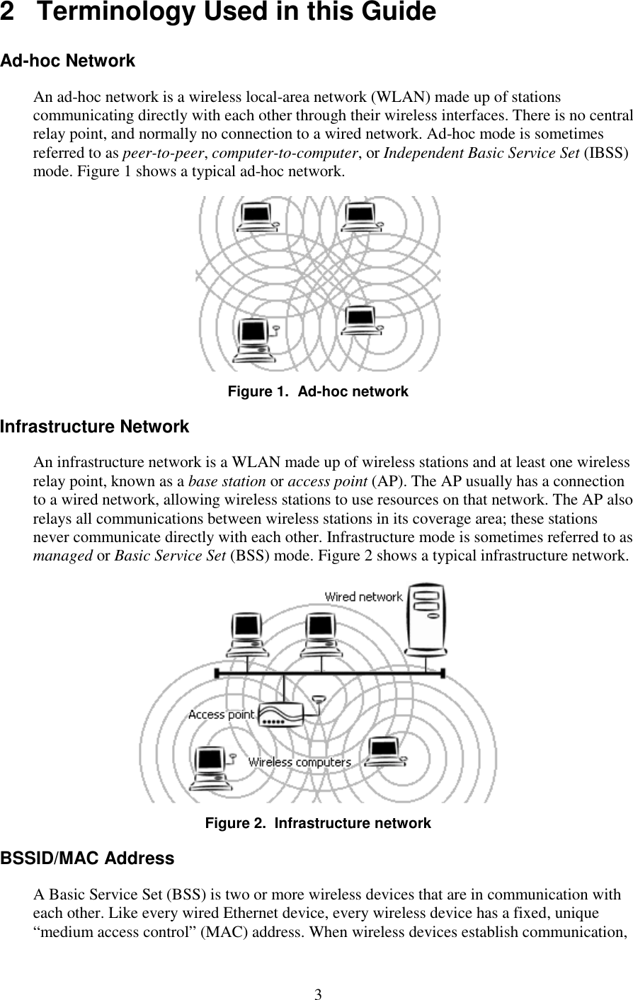   3 2   Terminology Used in this Guide Ad-hoc Network An ad-hoc network is a wireless local-area network (WLAN) made up of stations communicating directly with each other through their wireless interfaces. There is no central relay point, and normally no connection to a wired network. Ad-hoc mode is sometimes referred to as peer-to-peer, computer-to-computer, or Independent Basic Service Set (IBSS) mode. Figure 1 shows a typical ad-hoc network.  Figure 1.  Ad-hoc network Infrastructure Network An infrastructure network is a WLAN made up of wireless stations and at least one wireless relay point, known as a base station or access point (AP). The AP usually has a connection to a wired network, allowing wireless stations to use resources on that network. The AP also relays all communications between wireless stations in its coverage area; these stations never communicate directly with each other. Infrastructure mode is sometimes referred to as managed or Basic Service Set (BSS) mode. Figure 2 shows a typical infrastructure network.  Figure 2.  Infrastructure network BSSID/MAC Address A Basic Service Set (BSS) is two or more wireless devices that are in communication with each other. Like every wired Ethernet device, every wireless device has a fixed, unique “medium access control” (MAC) address. When wireless devices establish communication, 