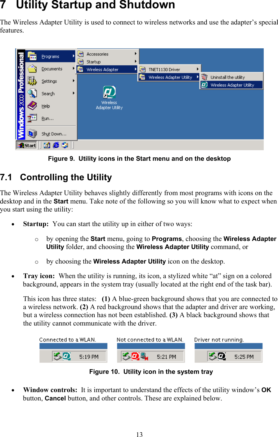  7   Utility Startup and Shutdown The Wireless Adapter Utility is used to connect to wireless networks and use the adapter’s special features.  Figure 9.  Utility icons in the Start menu and on the desktop 7.1   Controlling the Utility The Wireless Adapter Utility behaves slightly differently from most programs with icons on the desktop and in the Start menu. Take note of the following so you will know what to expect when you start using the utility: •  Startup:  You can start the utility up in either of two ways: o  by opening the Start menu, going to Programs, choosing the Wireless Adapter Utility folder, and choosing the Wireless Adapter Utility command, or o  by choosing the Wireless Adapter Utility icon on the desktop. •  Tray icon:  When the utility is running, its icon, a stylized white “at” sign on a colored background, appears in the system tray (usually located at the right end of the task bar). This icon has three states:   (1) A blue-green background shows that you are connected to a wireless network. (2) A red background shows that the adapter and driver are working, but a wireless connection has not been established. (3) A black background shows that the utility cannot communicate with the driver.  Figure 10.  Utility icon in the system tray •  Window controls:  It is important to understand the effects of the utility window’s OK button, Cancel button, and other controls. These are explained below.  13