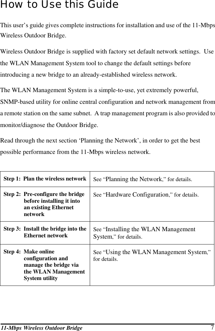 11-Mbps Wireless Outdoor Bridge  7 How to Use this Guide This user’s guide gives complete instructions for installation and use of the 11-Mbps Wireless Outdoor Bridge. Wireless Outdoor Bridge is supplied with factory set default network settings.  Use the WLAN Management System tool to change the default settings before introducing a new bridge to an already-established wireless network. The WLAN Management System is a simple-to-use, yet extremely powerful, SNMP-based utility for online central configuration and network management from a remote station on the same subnet.  A trap management program is also provided to monitor/diagnose the Outdoor Bridge. Read through the next section ‘Planning the Network’, in order to get the best possible performance from the 11-Mbps wireless network.  Step 1:  Plan the wireless network See “Planning the Network,” for details. Step 2:  Pre-configure the bridge before installing it into an existing Ethernet network See “Hardware Configuration,” for details.  Step 3:  Install the bridge into the Ethernet network  See “Installing the WLAN Management System,” for details. Step 4:  Make online configuration and manage the bridge via the WLAN Management System utility See “Using the WLAN Management System,” for details. 