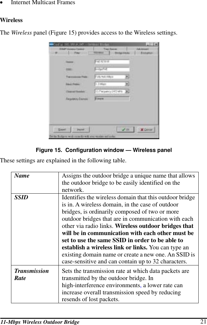 11-Mbps Wireless Outdoor Bridge  21 •  Internet Multicast Frames Wireless The Wireless panel (Figure 15) provides access to the Wireless settings.  Figure 15.  Configuration window — Wireless panel These settings are explained in the following table. Name  Assigns the outdoor bridge a unique name that allows the outdoor bridge to be easily identified on the network. SSID   Identifies the wireless domain that this outdoor bridge is in. A wireless domain, in the case of outdoor bridges, is ordinarily composed of two or more outdoor bridges that are in communication with each other via radio links. Wireless outdoor bridges that will be in communication with each other must be set to use the same SSID in order to be able to establish a wireless link or links. You can type an existing domain name or create a new one. An SSID is case-sensitive and can contain up to 32 characters. Transmission Rate  Sets the transmission rate at which data packets are transmitted by the outdoor bridge. In high-interference environments, a lower rate can increase overall transmission speed by reducing resends of lost packets. 