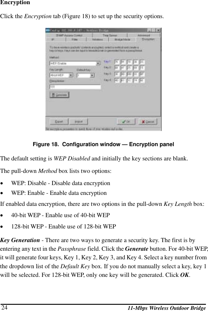   11-Mbps Wireless Outdoor Bridge 24 Encryption Click the Encryption tab (Figure 18) to set up the security options.   Figure 18.  Configuration window — Encryption panel The default setting is WEP Disabled and initially the key sections are blank. The pull-down Method box lists two options: •  WEP: Disable - Disable data encryption •  WEP: Enable - Enable data encryption If enabled data encryption, there are two options in the pull-down Key Length box:  •  40-bit WEP - Enable use of 40-bit WEP •  128-bit WEP - Enable use of 128-bit WEP Key Generation - There are two ways to generate a security key. The first is by entering any text in the Passphrase field. Click the Generate button. For 40-bit WEP, it will generate four keys, Key 1, Key 2, Key 3, and Key 4. Select a key number from the dropdown list of the Default Key box. If you do not manually select a key, key 1 will be selected. For 128-bit WEP, only one key will be generated. Click OK. 