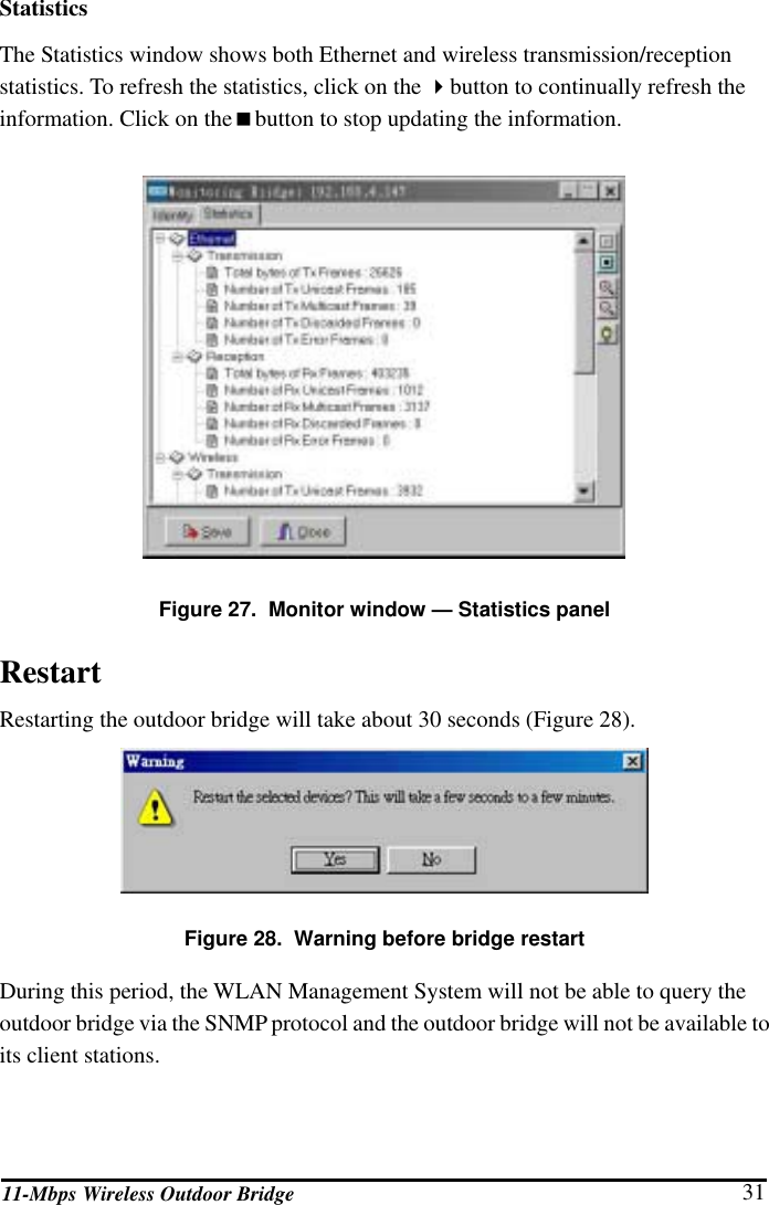 11-Mbps Wireless Outdoor Bridge  31 Statistics The Statistics window shows both Ethernet and wireless transmission/reception statistics. To refresh the statistics, click on the button to continually refresh the information. Click on thebutton to stop updating the information.  Figure 27.  Monitor window — Statistics panel Restart Restarting the outdoor bridge will take about 30 seconds (Figure 28).  Figure 28.  Warning before bridge restart During this period, the WLAN Management System will not be able to query the outdoor bridge via the SNMP protocol and the outdoor bridge will not be available to its client stations.  