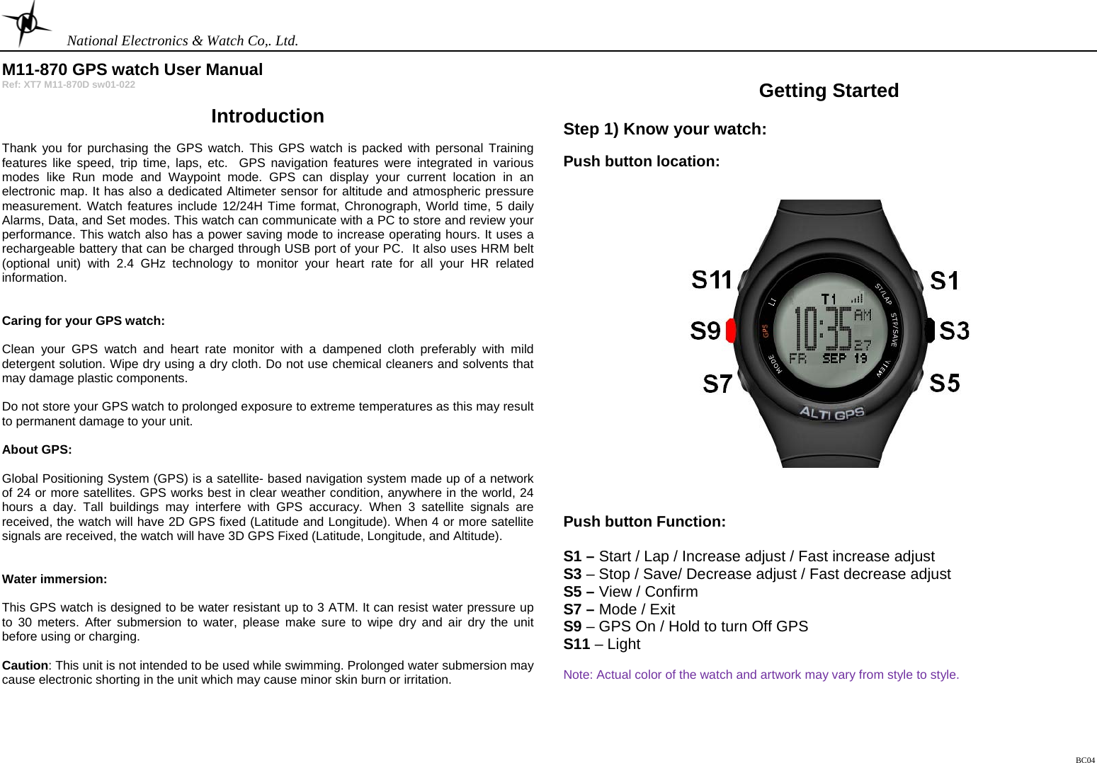    National Electronics &amp; Watch Co,. Ltd. BC04  M11-870 GPS watch User Manual Ref: XT7 M11-870D sw01-022  Introduction  Thank you for purchasing the GPS watch. This GPS watch is packed with personal Training features like speed, trip time, laps, etc.  GPS navigation features were integrated in various modes like Run mode and Waypoint mode. GPS can display your current location in an electronic map. It has also a dedicated Altimeter sensor for altitude and atmospheric pressure measurement. Watch features include 12/24H Time format, Chronograph, World time, 5 daily Alarms, Data, and Set modes. This watch can communicate with a PC to store and review your performance. This watch also has a power saving mode to increase operating hours. It uses a rechargeable battery that can be charged through USB port of your PC.  It also uses HRM belt (optional unit) with 2.4 GHz technology to monitor your heart rate for all your HR related information.   Caring for your GPS watch:   Clean your GPS watch and heart rate monitor with a dampened cloth preferably with mild detergent solution. Wipe dry using a dry cloth. Do not use chemical cleaners and solvents that may damage plastic components.  Do not store your GPS watch to prolonged exposure to extreme temperatures as this may result to permanent damage to your unit.  About GPS:  Global Positioning System (GPS) is a satellite- based navigation system made up of a network of 24 or more satellites. GPS works best in clear weather condition, anywhere in the world, 24 hours a day. Tall buildings may interfere with GPS accuracy. When 3 satellite signals are received, the watch will have 2D GPS fixed (Latitude and Longitude). When 4 or more satellite signals are received, the watch will have 3D GPS Fixed (Latitude, Longitude, and Altitude).    Water immersion:  This GPS watch is designed to be water resistant up to 3 ATM. It can resist water pressure up to 30 meters. After submersion to water, please make sure to wipe dry and air dry the unit before using or charging.  Caution: This unit is not intended to be used while swimming. Prolonged water submersion may cause electronic shorting in the unit which may cause minor skin burn or irritation.     Getting Started  Step 1) Know your watch:  Push button location:       Push button Function:  S1 – Start / Lap / Increase adjust / Fast increase adjust S3 – Stop / Save/ Decrease adjust / Fast decrease adjust S5 – View / Confirm S7 – Mode / Exit S9 – GPS On / Hold to turn Off GPS S11 – Light  Note: Actual color of the watch and artwork may vary from style to style.     