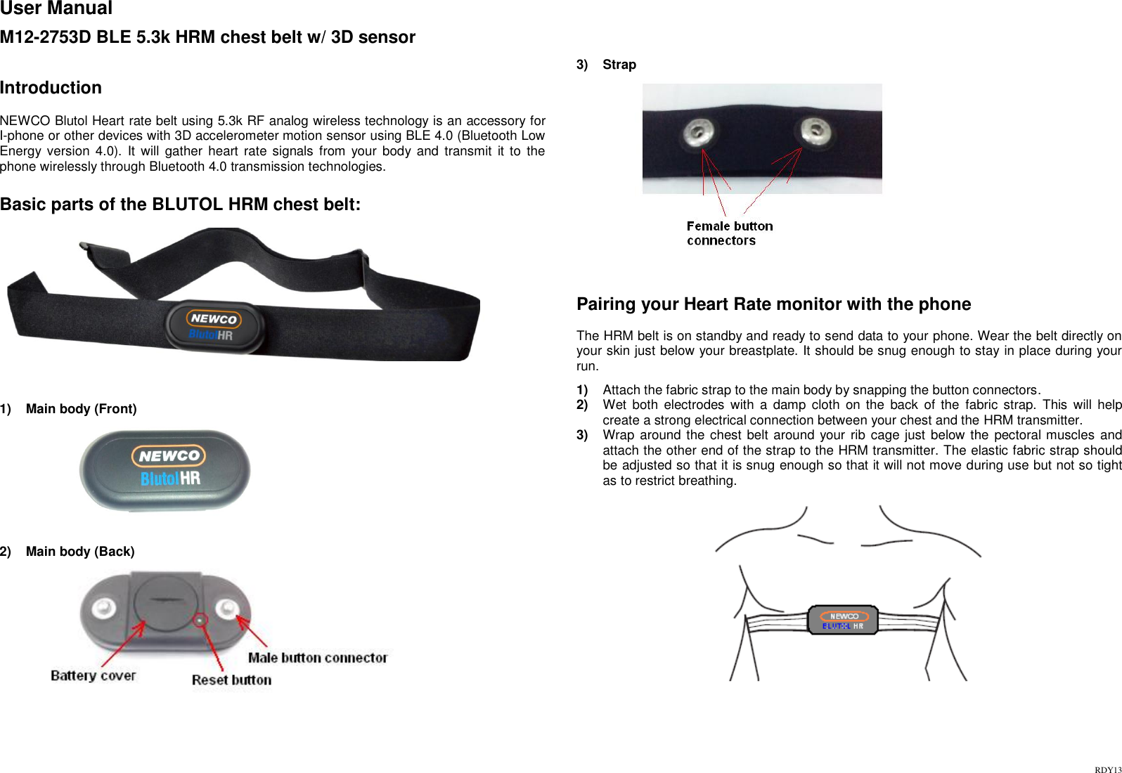 RDY13 User Manual  M12-2753D BLE 5.3k HRM chest belt w/ 3D sensor    Introduction  NEWCO Blutol Heart rate belt using 5.3k RF analog wireless technology is an accessory for I-phone or other devices with 3D accelerometer motion sensor using BLE 4.0 (Bluetooth Low Energy version  4.0).  It  will  gather  heart  rate  signals  from  your body and  transmit  it to  the phone wirelessly through Bluetooth 4.0 transmission technologies.   Basic parts of the BLUTOL HRM chest belt:    1)  Main body (Front)                    2)  Main body (Back)                   3)  Strap                 Pairing your Heart Rate monitor with the phone  The HRM belt is on standby and ready to send data to your phone. Wear the belt directly on your skin just below your breastplate. It should be snug enough to stay in place during your run.   1) Attach the fabric strap to the main body by snapping the button connectors.  2) Wet  both  electrodes  with  a  damp  cloth  on the  back  of  the  fabric  strap.  This  will  help create a strong electrical connection between your chest and the HRM transmitter. 3) Wrap  around the chest belt around your rib cage just below the pectoral muscles and attach the other end of the strap to the HRM transmitter. The elastic fabric strap should be adjusted so that it is snug enough so that it will not move during use but not so tight as to restrict breathing.      