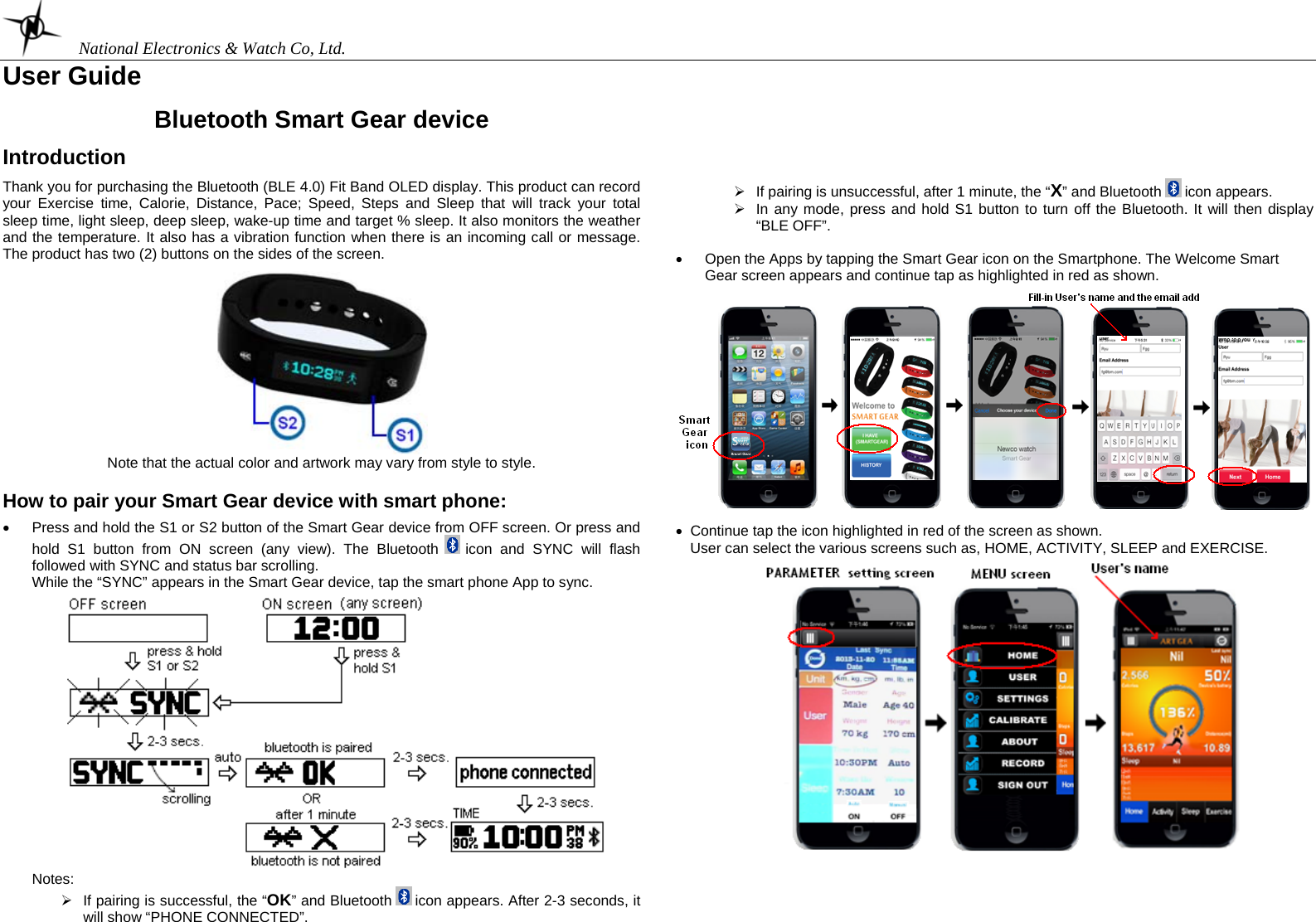    National Electronics &amp; Watch Co, Ltd. User Guide  (M13-963SW123)  Bluetooth Smart Gear device  Introduction  Thank you for purchasing the Bluetooth (BLE 4.0) Fit Band OLED display. This product can record your Exercise time, Calorie, Distance, Pace; Speed, Steps and Sleep that will track your total sleep time, light sleep, deep sleep, wake-up time and target % sleep. It also monitors the weather and the temperature. It also has a vibration function when there is an incoming call or message. The product has two (2) buttons on the sides of the screen.   Note that the actual color and artwork may vary from style to style.  How to pair your Smart Gear device with smart phone:                                                                                                    •  Press and hold the S1 or S2 button of the Smart Gear device from OFF screen. Or press and hold S1 button from ON screen (any view). The Bluetooth   icon and SYNC will flash followed with SYNC and status bar scrolling. While the “SYNC” appears in the Smart Gear device, tap the smart phone App to sync.   Notes:  ¾  If pairing is successful, the “OK” and Bluetooth   icon appears. After 2-3 seconds, it will show “PHONE CONNECTED”.        ¾  If pairing is unsuccessful, after 1 minute, the “X” and Bluetooth   icon appears. ¾  In any mode, press and hold S1 button to turn off the Bluetooth. It will then display “BLE OFF”.   •  Open the Apps by tapping the Smart Gear icon on the Smartphone. The Welcome Smart Gear screen appears and continue tap as highlighted in red as shown.    •  Continue tap the icon highlighted in red of the screen as shown. User can select the various screens such as, HOME, ACTIVITY, SLEEP and EXERCISE.           