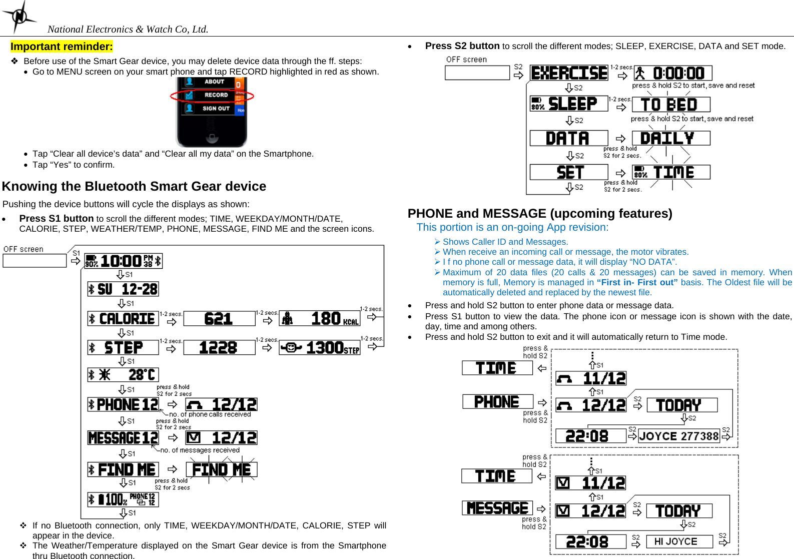    National Electronics &amp; Watch Co, Ltd.  Important reminder:   Before use of the Smart Gear device, you may delete device data through the ff. steps: •  Go to MENU screen on your smart phone and tap RECORD highlighted in red as shown.  •  Tap “Clear all device’s data” and “Clear all my data” on the Smartphone. •  Tap “Yes” to confirm.  Knowing the Bluetooth Smart Gear device  Pushing the device buttons will cycle the displays as shown:  • Press S1 button to scroll the different modes; TIME, WEEKDAY/MONTH/DATE, CALORIE, STEP, WEATHER/TEMP, PHONE, MESSAGE, FIND ME and the screen icons.            If no Bluetooth connection, only TIME, WEEKDAY/MONTH/DATE, CALORIE, STEP will appear in the device.   The Weather/Temperature displayed on the Smart Gear device is from the Smartphone thru Bluetooth connection.   • Press S2 button to scroll the different modes; SLEEP, EXERCISE, DATA and SET mode.    PHONE and MESSAGE (upcoming features) This portion is an on-going App revision:  ¾ Shows Caller ID and Messages. ¾ When receive an incoming call or message, the motor vibrates. ¾ I f no phone call or message data, it will display “NO DATA”. ¾ Maximum of 20 data files (20 calls &amp; 20 messages) can be saved in memory. When memory is full, Memory is managed in “First in- First out” basis. The Oldest file will be automatically deleted and replaced by the newest file.  •  Press and hold S2 button to enter phone data or message data.  •  Press S1 button to view the data. The phone icon or message icon is shown with the date, day, time and among others.  •  Press and hold S2 button to exit and it will automatically return to Time mode.    