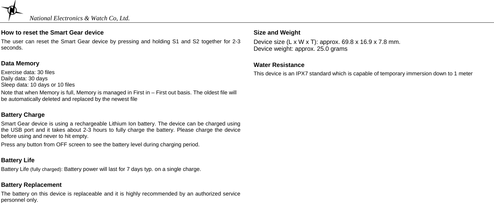    National Electronics &amp; Watch Co, Ltd.  How to reset the Smart Gear device  The user can reset the Smart Gear device by pressing and holding S1 and S2 together for 2-3 seconds.    Data Memory  Exercise data: 30 files Daily data: 30 days Sleep data: 10 days or 10 files  Note that when Memory is full, Memory is managed in First in – First out basis. The oldest file will be automatically deleted and replaced by the newest file  Battery Charge  Smart Gear device is using a rechargeable Lithium Ion battery. The device can be charged using the USB port and it takes about 2-3 hours to fully charge the battery. Please charge the device before using and never to hit empty.  Press any button from OFF screen to see the battery level during charging period.  Battery Life  Battery Life (fully charged): Battery power will last for 7 days typ. on a single charge.   Battery Replacement  The battery on this device is replaceable and it is highly recommended by an authorized service personnel only.     Size and Weight  Device size (L x W x T): approx. 69.8 x 16.9 x 7.8 mm. Device weight: approx. 25.0 grams  Water Resistance  This device is an IPX7 standard which is capable of temporary immersion down to 1 meter                     