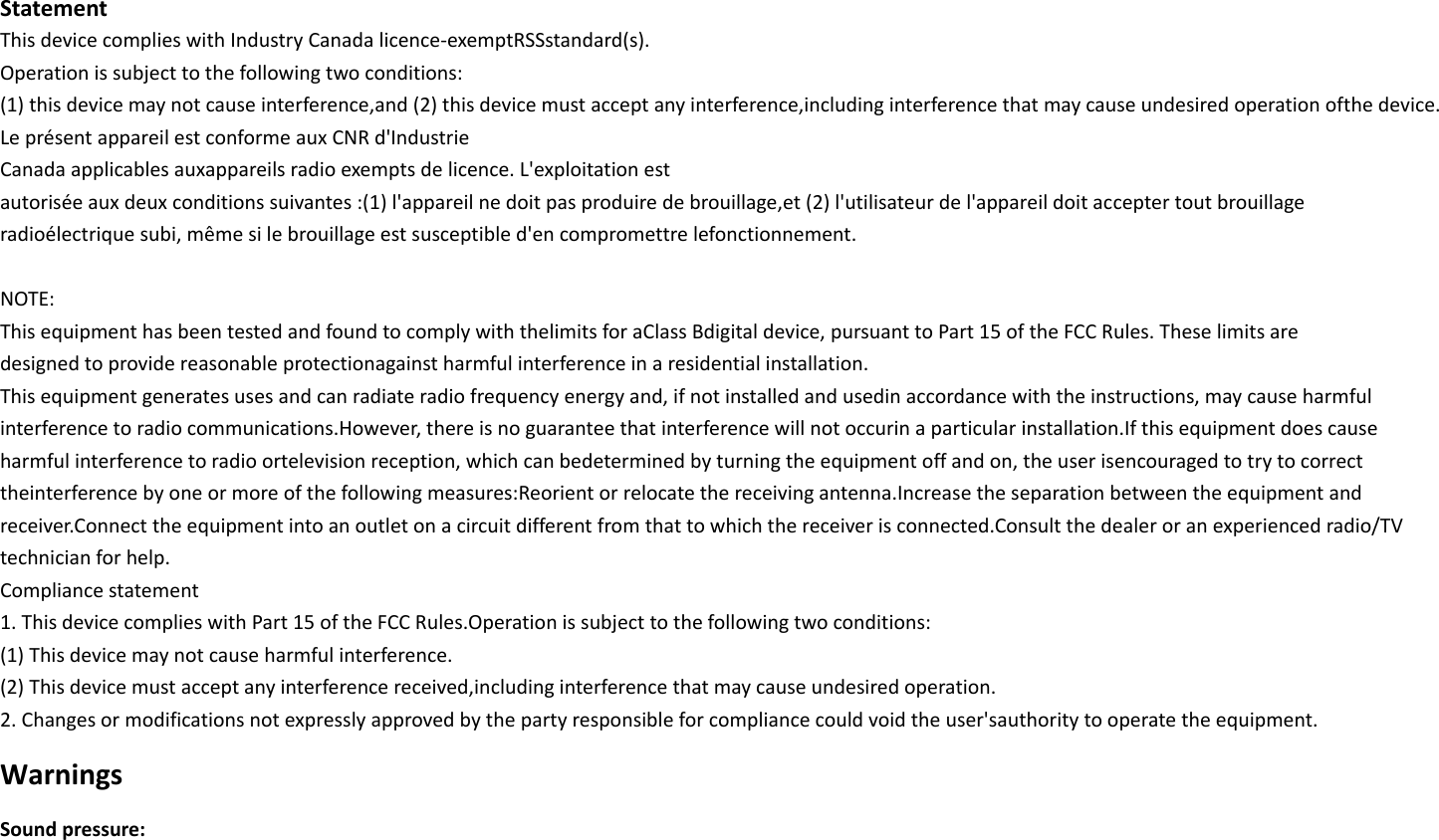 Statement This device complies with Industry Canada licence-exemptRSSstandard(s). Operation is subject to the following two conditions: (1) this device may not cause interference,and (2) this device must accept any interference,including interference that may cause undesired operation ofthe device. Le présent appareil est conforme aux CNR d&apos;Industrie Canada applicables auxappareils radio exempts de licence. L&apos;exploitation est autorisée aux deux conditions suivantes :(1) l&apos;appareil ne doit pas produire de brouillage,et (2) l&apos;utilisateur de l&apos;appareil doit accepter tout brouillage radioélectrique subi, même si le brouillage est susceptible d&apos;en compromettre lefonctionnement.  NOTE: This equipment has been tested and found to comply with thelimits for aClass Bdigital device, pursuant to Part 15 of the FCC Rules. These limits are designed to provide reasonable protectionagainst harmful interference in a residential installation. This equipment generates uses and can radiate radio frequency energy and, if not installed and usedin accordance with the instructions, may cause harmful interference to radio communications.However, there is no guarantee that interference will not occurin a particular installation.If this equipment does cause harmful interference to radio ortelevision reception, which can bedetermined by turning the equipment off and on, the user isencouraged to try to correct theinterference by one or more of the following measures:Reorient or relocate the receiving antenna.Increase the separation between the equipment and   receiver.Connect the equipment into an outlet on a circuit different from that to which the receiver is connected.Consult the dealer or an experienced radio/TV technician for help. Compliance statement 1. This device complies with Part 15 of the FCC Rules.Operation is subject to the following two conditions: (1) This device may not cause harmful interference. (2) This device must accept any interference received,including interference that may cause undesired operation.   2. Changes or modifications not expressly approved by the party responsible for compliance could void the user&apos;sauthority to operate the equipment. Warnings Sound pressure: 