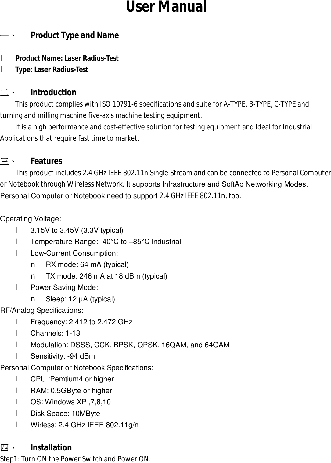 User Manual 一、 Product Type and Name l Product Name: Laser Radius-Test l Type: Laser Radius-Test 二、 Introduction This product complies with ISO 10791-6 specifications and suite for A-TYPE, B-TYPE, C-TYPE and turning and milling machine five-axis machine testing equipment. It is a high performance and cost-effective solution for testing equipment and Ideal for Industrial Applications that require fast time to market. 三、 Features This product includes 2.4 GHz IEEE 802.11n Single Stream and can be connected to Personal Computer  or Notebook through Wireless Network. It supports Infrastructure and SoftAp Networking Modes. Personal Computer or Notebook need to support 2.4 GHz IEEE 802.11n, too.  Operating Voltage:  l 3.15V to 3.45V (3.3V typical) l Temperature Range: -40°C to +85°C Industrial l  Low-Current Consumption: n RX mode: 64 mA (typical) n TX mode: 246 mA at 18 dBm (typical) l  Power Saving Mode: n Sleep: 12 μA (typical) RF/Analog Specifications: l  Frequency: 2.412 to 2.472 GHz l Channels: 1-13 l Modulation: DSSS, CCK, BPSK, QPSK, 16QAM, and 64QAM l Sensitivity: -94 dBm Personal Computer or Notebook Specifications: l CPU :Pemtium4 or higher l RAM: 0.5GByte or higher l OS: Windows XP ,7,8,10 l  Disk Space: 10MByte l Wirless: 2.4 GHz IEEE 802.11g/n 四、 Installation Step1: Turn ON the Power Switch and Power ON. 