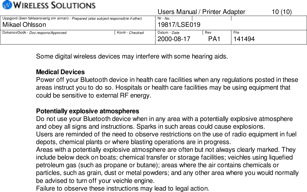 Users Manual / Printer Adapter 10 (10)Uppgjord (även faktaansvarig om annan) - Prepared (also subject responsible if other) Nr - No.Mikael Ohlsson 19817/LSE019Dokansv/Godk - Doc respons/Approved Kontr - Checked Datum - Date Rev File2000-08-17 PA1 141494Some digital wireless devices may interfere with some hearing aids.Medical DevicesPower off your Bluetooth device in health care facilities when any regulations posted in theseareas instruct you to do so. Hospitals or health care facilities may be using equipment thatcould be sensitive to external RF energy.Potentially explosive atmospheresDo not use your Bluetooth device when in any area with a potentially explosive atmosphereand obey all signs and instructions. Sparks in such areas could cause explosions.Users are reminded of the need to observe restrictions on the use of radio equipment in fueldepots, chemical plants or where blasting operations are in progress.Areas with a potentially explosive atmosphere are often but not always clearly marked. Theyinclude below deck on boats; chemical transfer or storage facilities; veichles using liquefiedpetroleum gas (such as propane or butane); areas where the air contains chemicals orparticles, such as grain, dust or metal powders; and any other area where you would normallybe advised to turn off your veichle engine.Failure to observe these instructions may lead to legal action.