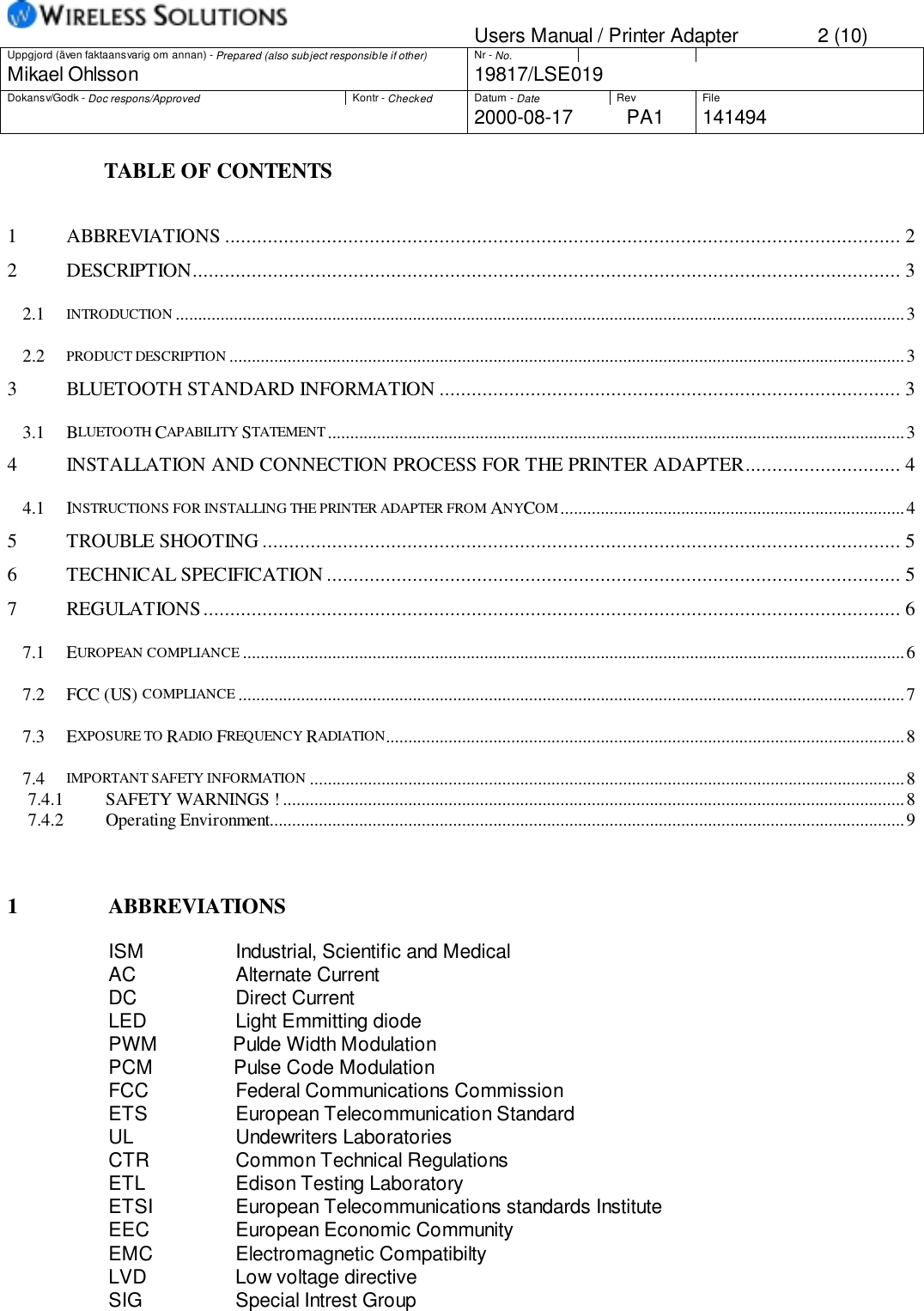 Users Manual / Printer Adapter 2 (10)Uppgjord (även faktaansvarig om annan) - Prepared (also subject responsible if other) Nr - No.Mikael Ohlsson 19817/LSE019Dokansv/Godk - Doc respons/Approved Kontr - Checked Datum - Date Rev File2000-08-17 PA1 141494                  TABLE OF CONTENTS1 ABBREVIATIONS .............................................................................................................................. 22 DESCRIPTION.................................................................................................................................... 32.1 INTRODUCTION ...................................................................................................................................................................32.2 PRODUCT DESCRIPTION .......................................................................................................................................................33 BLUETOOTH STANDARD INFORMATION ...................................................................................... 33.1 BLUETOOTH CAPABILITY STATEMENT .................................................................................................................................34 INSTALLATION AND CONNECTION PROCESS FOR THE PRINTER ADAPTER............................. 44.1 INSTRUCTIONS FOR INSTALLING THE PRINTER ADAPTER FROM ANYCOM.............................................................................45 TROUBLE SHOOTING ....................................................................................................................... 56 TECHNICAL SPECIFICATION ........................................................................................................... 57 REGULATIONS.................................................................................................................................. 67.1 EUROPEAN COMPLIANCE ....................................................................................................................................................67.2 FCC (US) COMPLIANCE .....................................................................................................................................................77.3 EXPOSURE TO RADIO FREQUENCY RADIATION....................................................................................................................87.4 IMPORTANT SAFETY INFORMATION .....................................................................................................................................87.4.1 SAFETY WARNINGS ! ...........................................................................................................................................87.4.2 Operating Environment..............................................................................................................................................91 ABBREVIATIONSISM               Industrial, Scientific and MedicalAC                Alternate CurrentDC               Direct CurrentLED               Light Emmitting diodePWM              Pulde Width ModulationPCM               Pulse Code ModulationFCC          Federal Communications CommissionETS           European Telecommunication StandardUL               Undewriters LaboratoriesCTR           Common Technical RegulationsETL           Edison Testing LaboratoryETSI       European Telecommunications standards InstituteEEC          European Economic CommunityEMC          Electromagnetic CompatibiltyLVD Low voltage directiveSIG Special Intrest Group