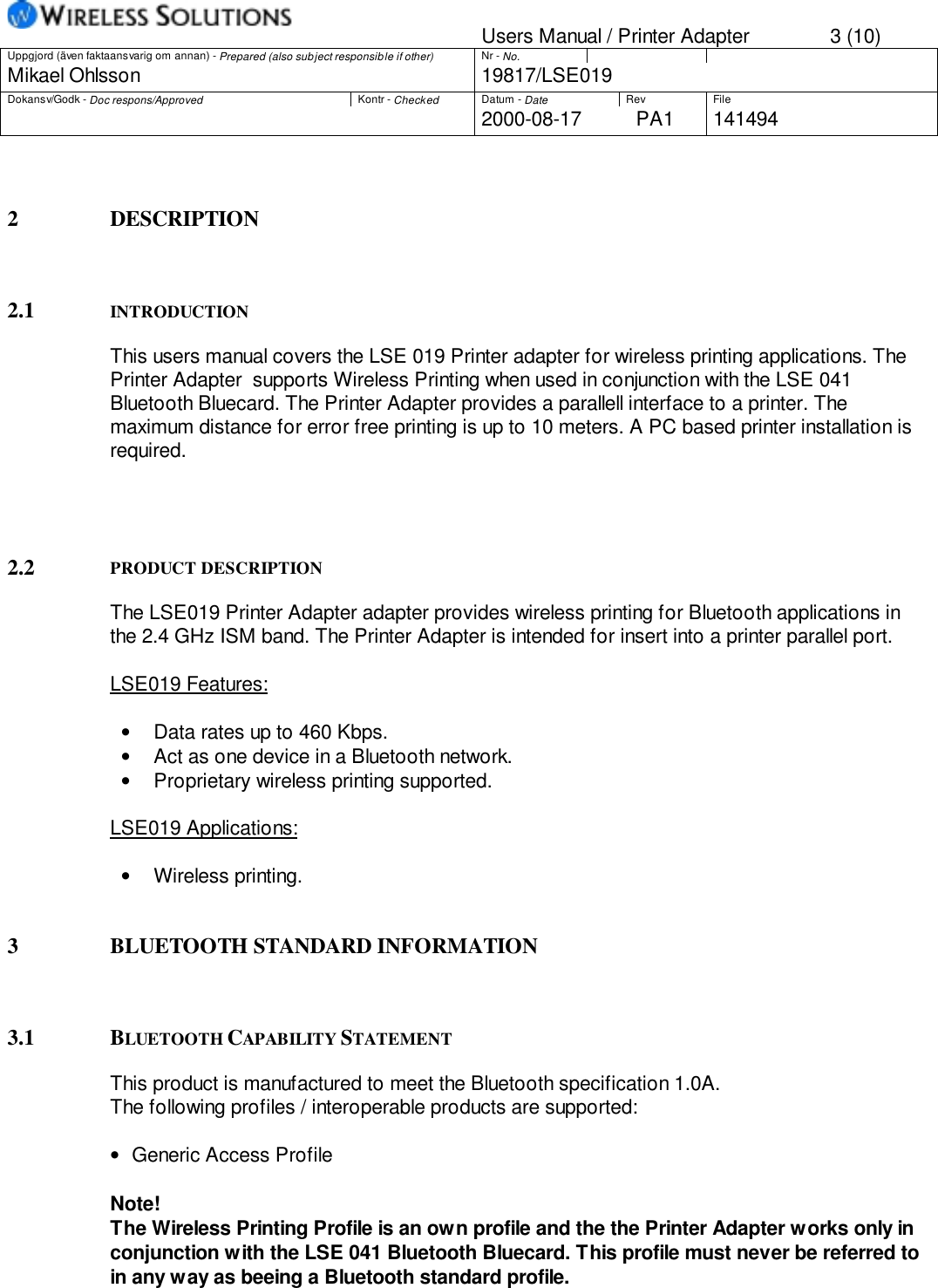 Users Manual / Printer Adapter 3 (10)Uppgjord (även faktaansvarig om annan) - Prepared (also subject responsible if other) Nr - No.Mikael Ohlsson 19817/LSE019Dokansv/Godk - Doc respons/Approved Kontr - Checked Datum - Date Rev File2000-08-17 PA1 1414942 DESCRIPTION2.1 INTRODUCTIONThis users manual covers the LSE 019 Printer adapter for wireless printing applications. ThePrinter Adapter  supports Wireless Printing when used in conjunction with the LSE 041Bluetooth Bluecard. The Printer Adapter provides a parallell interface to a printer. Themaximum distance for error free printing is up to 10 meters. A PC based printer installation isrequired.2.2 PRODUCT DESCRIPTIONThe LSE019 Printer Adapter adapter provides wireless printing for Bluetooth applications inthe 2.4 GHz ISM band. The Printer Adapter is intended for insert into a printer parallel port.LSE019 Features:•  Data rates up to 460 Kbps.•  Act as one device in a Bluetooth network.•  Proprietary wireless printing supported.LSE019 Applications:• Wireless printing.3 BLUETOOTH STANDARD INFORMATION3.1 BLUETOOTH CAPABILITY STATEMENTThis product is manufactured to meet the Bluetooth specification 1.0A.The following profiles / interoperable products are supported:•   Generic Access ProfileNote!The Wireless Printing Profile is an own profile and the the Printer Adapter works only inconjunction with the LSE 041 Bluetooth Bluecard. This profile must never be referred toin any way as beeing a Bluetooth standard profile.