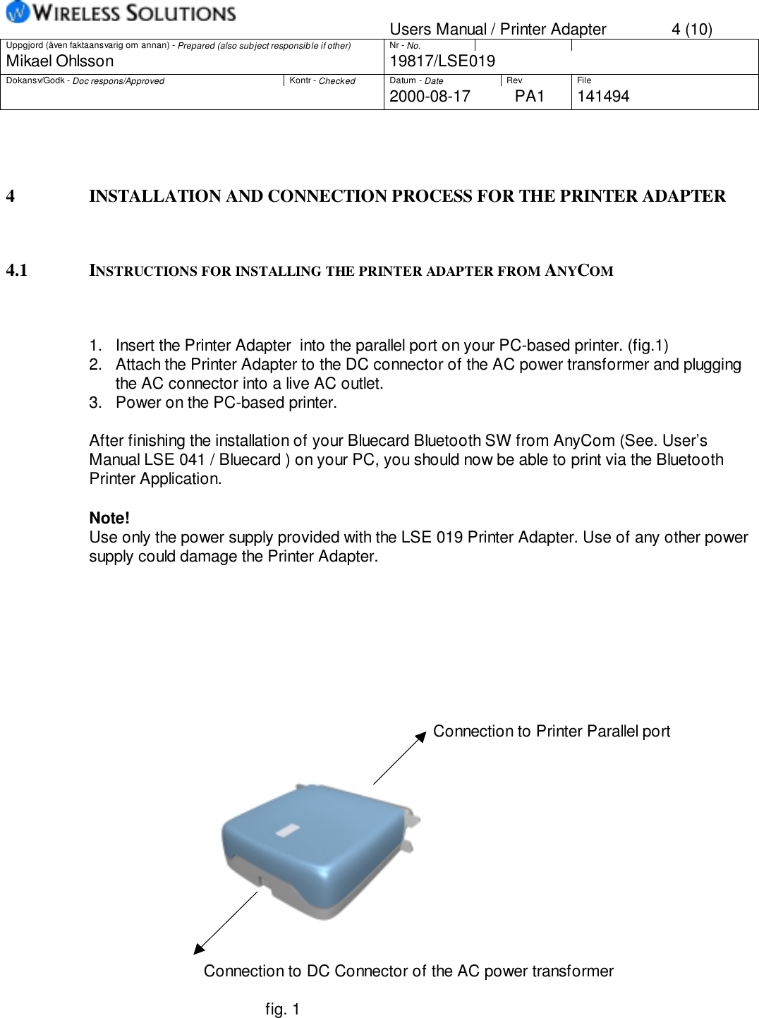 Users Manual / Printer Adapter 4 (10)Uppgjord (även faktaansvarig om annan) - Prepared (also subject responsible if other) Nr - No.Mikael Ohlsson 19817/LSE019Dokansv/Godk - Doc respons/Approved Kontr - Checked Datum - Date Rev File2000-08-17 PA1 1414944 INSTALLATION AND CONNECTION PROCESS FOR THE PRINTER ADAPTER4.1 INSTRUCTIONS FOR INSTALLING THE PRINTER ADAPTER FROM ANYCOM1.  Insert the Printer Adapter  into the parallel port on your PC-based printer. (fig.1)2.  Attach the Printer Adapter to the DC connector of the AC power transformer and pluggingthe AC connector into a live AC outlet.3.  Power on the PC-based printer.After finishing the installation of your Bluecard Bluetooth SW from AnyCom (See. User’sManual LSE 041 / Bluecard ) on your PC, you should now be able to print via the BluetoothPrinter Application.Note!Use only the power supply provided with the LSE 019 Printer Adapter. Use of any other powersupply could damage the Printer Adapter.                                                                              Connection to Printer Parallel port                          Connection to DC Connector of the AC power transformer                                        fig. 1