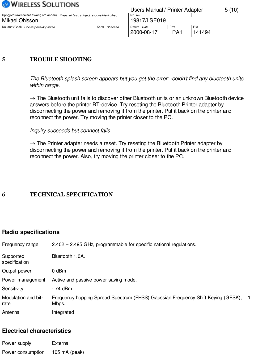 Users Manual / Printer Adapter 5 (10)Uppgjord (även faktaansvarig om annan) - Prepared (also subject responsible if other) Nr - No.Mikael Ohlsson 19817/LSE019Dokansv/Godk - Doc respons/Approved Kontr - Checked Datum - Date Rev File2000-08-17 PA1 1414945 TROUBLE SHOOTINGThe Bluetooth splash screen appears but you get the error: -coldn’t find any bluetooth unitswithin range.→ The Bluetooth unit fails to discover other Bluetooth units or an unknown Bluetooth deviceanswers before the printer BT-device. Try reseting the Bluetooth Printer adapter bydisconnecting the power and removing it from the printer. Put it back on the printer andreconnect the power. Try moving the printer closer to the PC.Inquiry succeeds but connect fails.→ The Printer adapter needs a reset. Try reseting the Bluetooth Printer adapter bydisconnecting the power and removing it from the printer. Put it back on the printer andreconnect the power. Also, try moving the printer closer to the PC.6 TECHNICAL SPECIFICATIONRadio specificationsFrequency range 2.402 – 2.495 GHz, programmable for specific national regulations.Supportedspecification Bluetooth 1.0A.Output power 0 dBmPower management Active and passive power saving mode.Sensitivity - 74 dBmModulation and bit-rate Frequency hopping Spread Spectrum (FHSS) Gaussian Frequency Shift Keying (GFSK),    1Mbps.Antenna IntegratedElectrical characteristicsPower supply ExternalPower consumption 105 mA (peak)