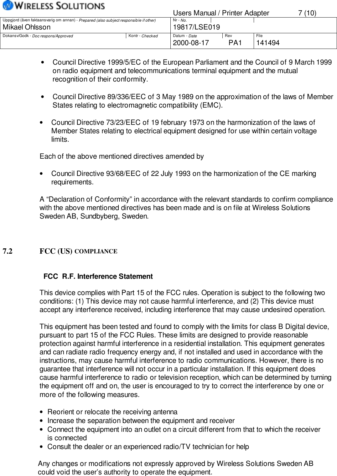 Users Manual / Printer Adapter 7 (10)Uppgjord (även faktaansvarig om annan) - Prepared (also subject responsible if other) Nr - No.Mikael Ohlsson 19817/LSE019Dokansv/Godk - Doc respons/Approved Kontr - Checked Datum - Date Rev File2000-08-17 PA1 141494•  Council Directive 1999/5/EC of the European Parliament and the Council of 9 March 1999on radio equipment and telecommunications terminal equipment and the mutualrecognition of their conformity.•  Council Directive 89/336/EEC of 3 May 1989 on the approximation of the laws of MemberStates relating to electromagnetic compatibility (EMC).•     Council Directive 73/23/EEC of 19 february 1973 on the harmonization of the laws ofMember States relating to electrical equipment designed for use within certain voltagelimits.Each of the above mentioned directives amended by•     Council Directive 93/68/EEC of 22 July 1993 on the harmonization of the CE markingrequirements.A “Declaration of Conformity” in accordance with the relevant standards to confirm compliancewith the above mentioned directives has been made and is on file at Wireless SolutionsSweden AB, Sundbyberg, Sweden.7.2 FCC (US) COMPLIANCEFCC  R.F. Interference StatementThis device complies with Part 15 of the FCC rules. Operation is subject to the following twoconditions: (1) This device may not cause harmful interference, and (2) This device mustaccept any interference received, including interference that may cause undesired operation.This equipment has been tested and found to comply with the limits for class B Digital device,pursuant to part 15 of the FCC Rules. These limits are designed to provide reasonableprotection against harmful interference in a residential installation. This equipment generatesand can radiate radio frequency energy and, if not installed and used in accordance with theinstructions, may cause harmful interference to radio communications. However, there is noguarantee that interference will not occur in a particular installation. If this equipment doescause harmful interference to radio or television reception, which can be determined by turningthe equipment off and on, the user is encouraged to try to correct the interference by one ormore of the following measures.•   Reorient or relocate the receiving antenna•   Increase the separation between the equipment and receiver•   Connect the equipment into an outlet on a circuit different from that to which the receiver    is connected•   Consult the dealer or an experienced radio/TV technician for help                  Any changes or modifications not expressly approved by Wireless Solutions Sweden AB                  could void the user’s authority to operate the equipment.