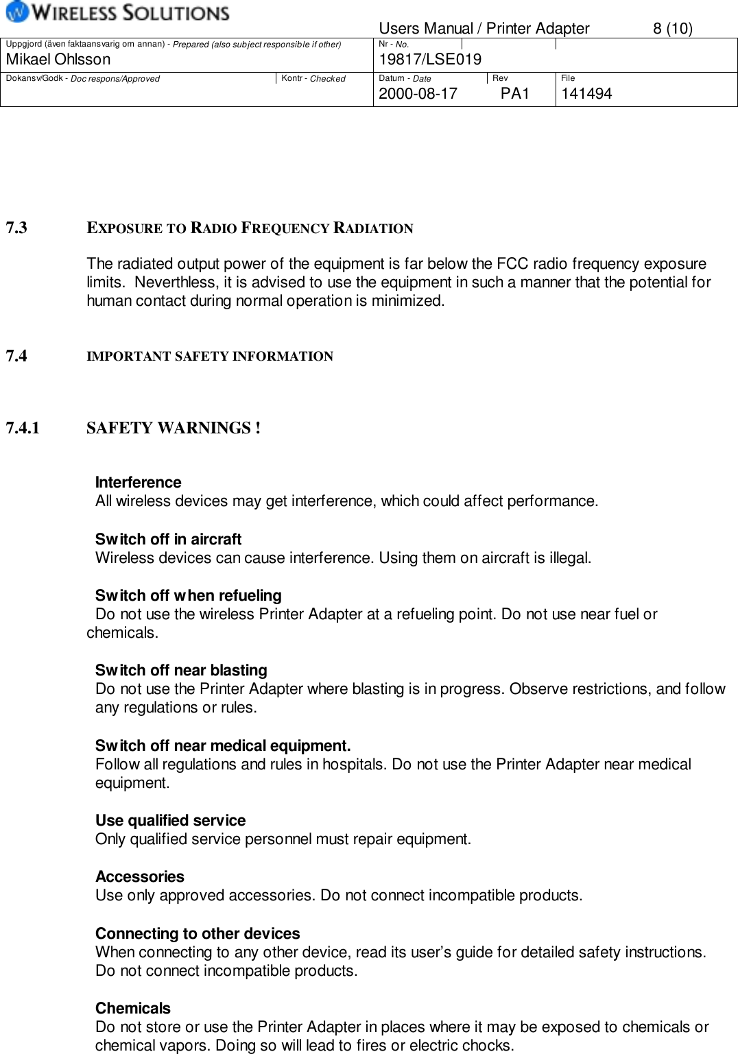 Users Manual / Printer Adapter 8 (10)Uppgjord (även faktaansvarig om annan) - Prepared (also subject responsible if other) Nr - No.Mikael Ohlsson 19817/LSE019Dokansv/Godk - Doc respons/Approved Kontr - Checked Datum - Date Rev File2000-08-17 PA1 1414947.3 EXPOSURE TO RADIO FREQUENCY RADIATIONThe radiated output power of the equipment is far below the FCC radio frequency exposurelimits.  Neverthless, it is advised to use the equipment in such a manner that the potential forhuman contact during normal operation is minimized.7.4 IMPORTANT SAFETY INFORMATION7.4.1 SAFETY WARNINGS !                    InterferenceAll wireless devices may get interference, which could affect performance.                    Switch off in aircraftWireless devices can cause interference. Using them on aircraft is illegal.                    Switch off when refuelingDo not use the wireless Printer Adapter at a refueling point. Do not use near fuel orchemicals.Switch off near blastingDo not use the Printer Adapter where blasting is in progress. Observe restrictions, and followany regulations or rules.Switch off near medical equipment.Follow all regulations and rules in hospitals. Do not use the Printer Adapter near medicalequipment.Use qualified serviceOnly qualified service personnel must repair equipment.Accessories                    Use only approved accessories. Do not connect incompatible products.                    Connecting to other devices                    When connecting to any other device, read its user’s guide for detailed safety instructions.                    Do not connect incompatible products.                   ChemicalsDo not store or use the Printer Adapter in places where it may be exposed to chemicals orchemical vapors. Doing so will lead to fires or electric chocks.