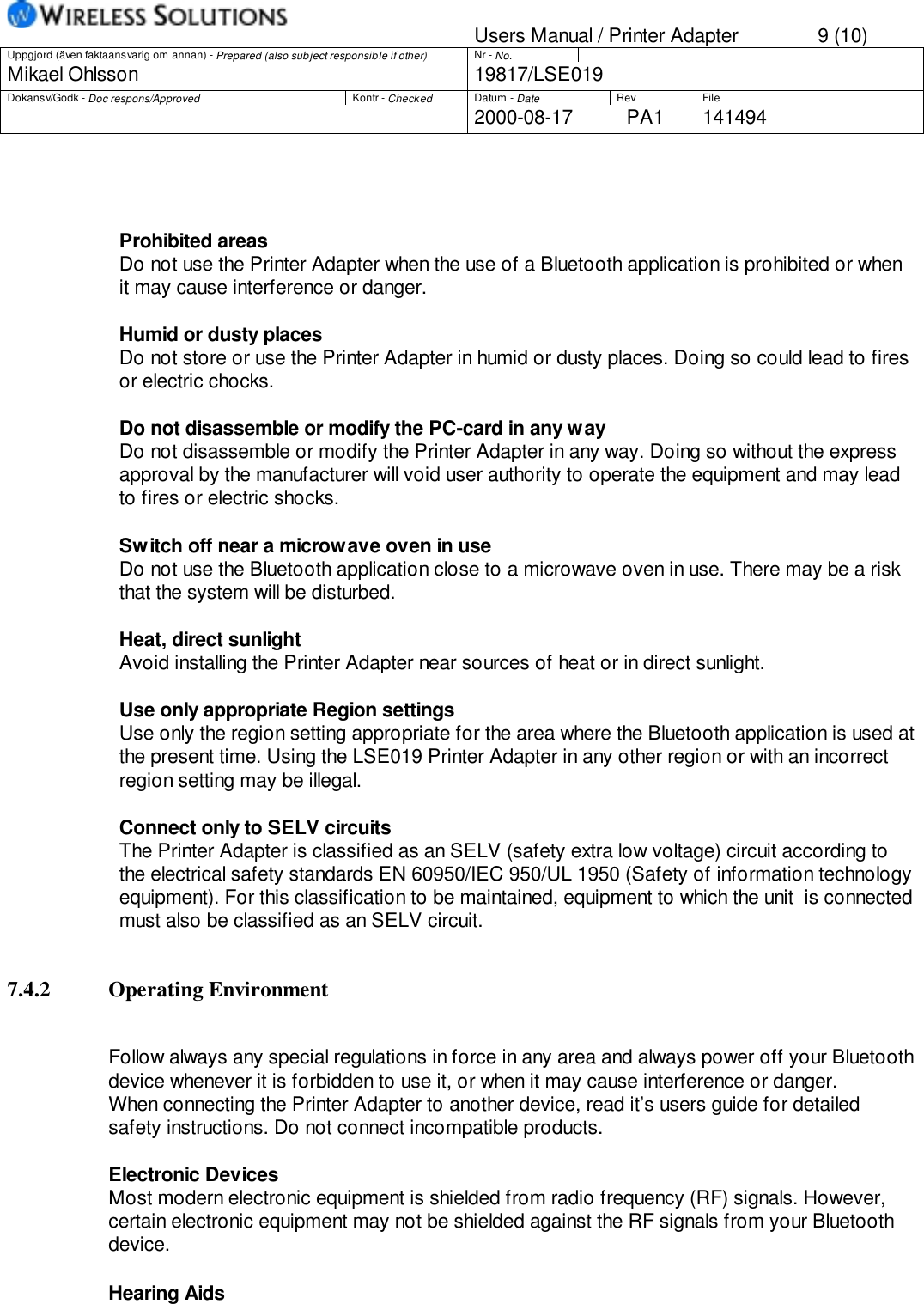 Users Manual / Printer Adapter 9 (10)Uppgjord (även faktaansvarig om annan) - Prepared (also subject responsible if other) Nr - No.Mikael Ohlsson 19817/LSE019Dokansv/Godk - Doc respons/Approved Kontr - Checked Datum - Date Rev File2000-08-17 PA1 141494Prohibited areasDo not use the Printer Adapter when the use of a Bluetooth application is prohibited or whenit may cause interference or danger.Humid or dusty placesDo not store or use the Printer Adapter in humid or dusty places. Doing so could lead to firesor electric chocks.Do not disassemble or modify the PC-card in any way Do not disassemble or modify the Printer Adapter in any way. Doing so without the expressapproval by the manufacturer will void user authority to operate the equipment and may leadto fires or electric shocks.Switch off near a microwave oven in useDo not use the Bluetooth application close to a microwave oven in use. There may be a riskthat the system will be disturbed.Heat, direct sunlightAvoid installing the Printer Adapter near sources of heat or in direct sunlight.Use only appropriate Region settingsUse only the region setting appropriate for the area where the Bluetooth application is used atthe present time. Using the LSE019 Printer Adapter in any other region or with an incorrectregion setting may be illegal.Connect only to SELV circuitsThe Printer Adapter is classified as an SELV (safety extra low voltage) circuit according tothe electrical safety standards EN 60950/IEC 950/UL 1950 (Safety of information technologyequipment). For this classification to be maintained, equipment to which the unit  is connectedmust also be classified as an SELV circuit.7.4.2 Operating EnvironmentFollow always any special regulations in force in any area and always power off your Bluetoothdevice whenever it is forbidden to use it, or when it may cause interference or danger.When connecting the Printer Adapter to another device, read it’s users guide for detailedsafety instructions. Do not connect incompatible products.Electronic DevicesMost modern electronic equipment is shielded from radio frequency (RF) signals. However,certain electronic equipment may not be shielded against the RF signals from your Bluetoothdevice.Hearing Aids