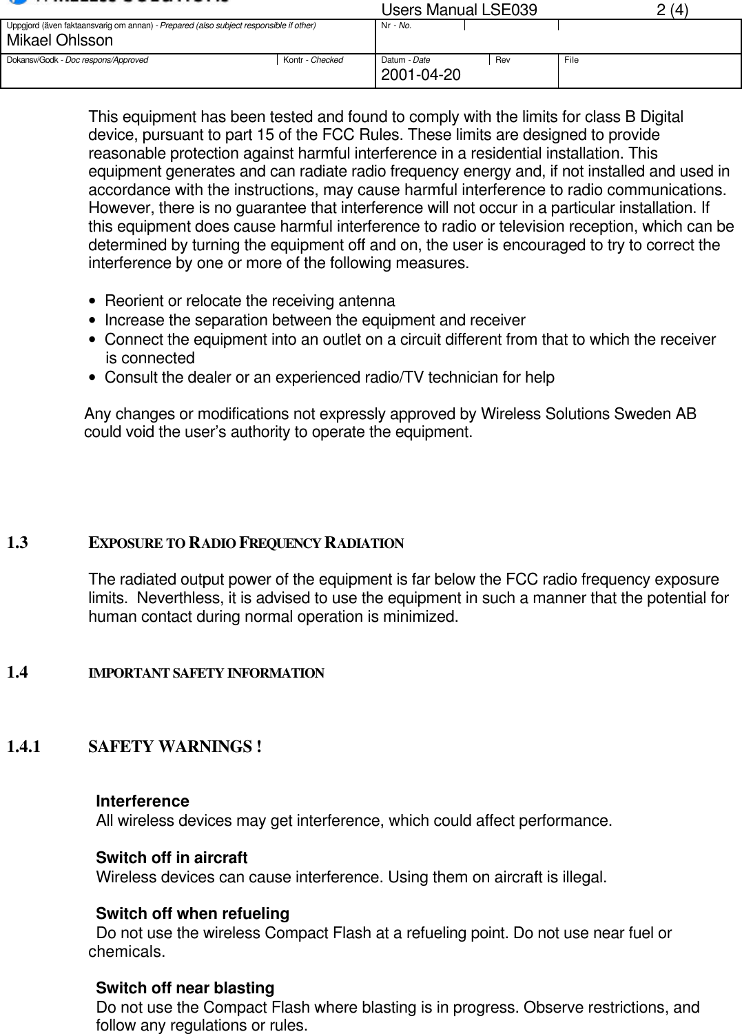 Users Manual LSE039 2 (4)Uppgjord (även faktaansvarig om annan) - Prepared (also subject responsible if other)Nr - No.Mikael OhlssonDokansv/Godk - Doc respons/ApprovedKontr - CheckedDatum - DateRev File2001-04-20This equipment has been tested and found to comply with the limits for class B Digitaldevice, pursuant to part 15 of the FCC Rules. These limits are designed to providereasonable protection against harmful interference in a residential installation. Thisequipment generates and can radiate radio frequency energy and, if not installed and used inaccordance with the instructions, may cause harmful interference to radio communications.However, there is no guarantee that interference will not occur in a particular installation. Ifthis equipment does cause harmful interference to radio or television reception, which can bedetermined by turning the equipment off and on, the user is encouraged to try to correct theinterference by one or more of the following measures.•   Reorient or relocate the receiving antenna•   Increase the separation between the equipment and receiver•   Connect the equipment into an outlet on a circuit different from that to which the receiver    is connected•   Consult the dealer or an experienced radio/TV technician for help                  Any changes or modifications not expressly approved by Wireless Solutions Sweden AB                  could void the user’s authority to operate the equipment.1.3 EXPOSURE TO RADIO FREQUENCY RADIATIONThe radiated output power of the equipment is far below the FCC radio frequency exposurelimits.  Neverthless, it is advised to use the equipment in such a manner that the potential forhuman contact during normal operation is minimized.1.4 IMPORTANT SAFETY INFORMATION1.4.1 SAFETY WARNINGS !                    InterferenceAll wireless devices may get interference, which could affect performance.                    Switch off in aircraftWireless devices can cause interference. Using them on aircraft is illegal.                    Switch off when refuelingDo not use the wireless Compact Flash at a refueling point. Do not use near fuel orchemicals.Switch off near blastingDo not use the Compact Flash where blasting is in progress. Observe restrictions, andfollow any regulations or rules.