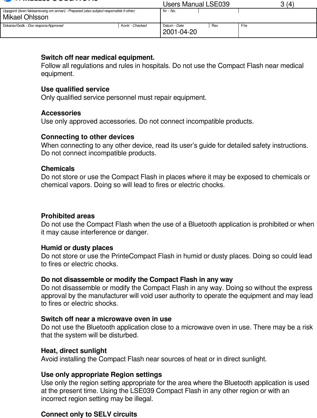 Users Manual LSE039 3 (4)Uppgjord (även faktaansvarig om annan) - Prepared (also subject responsible if other)Nr - No.Mikael OhlssonDokansv/Godk - Doc respons/ApprovedKontr - CheckedDatum - DateRev File2001-04-20Switch off near medical equipment.Follow all regulations and rules in hospitals. Do not use the Compact Flash near medicalequipment.Use qualified serviceOnly qualified service personnel must repair equipment.Accessories                    Use only approved accessories. Do not connect incompatible products.                    Connecting to other devices                    When connecting to any other device, read its user’s guide for detailed safety instructions.                    Do not connect incompatible products.                   ChemicalsDo not store or use the Compact Flash in places where it may be exposed to chemicals orchemical vapors. Doing so will lead to fires or electric chocks.Prohibited areasDo not use the Compact Flash when the use of a Bluetooth application is prohibited or whenit may cause interference or danger.Humid or dusty placesDo not store or use the PrinteCompact Flash in humid or dusty places. Doing so could leadto fires or electric chocks.Do not disassemble or modify the Compact Flash in any way Do not disassemble or modify the Compact Flash in any way. Doing so without the expressapproval by the manufacturer will void user authority to operate the equipment and may leadto fires or electric shocks.Switch off near a microwave oven in useDo not use the Bluetooth application close to a microwave oven in use. There may be a riskthat the system will be disturbed.Heat, direct sunlightAvoid installing the Compact Flash near sources of heat or in direct sunlight.Use only appropriate Region settingsUse only the region setting appropriate for the area where the Bluetooth application is usedat the present time. Using the LSE039 Compact Flash in any other region or with anincorrect region setting may be illegal.Connect only to SELV circuits