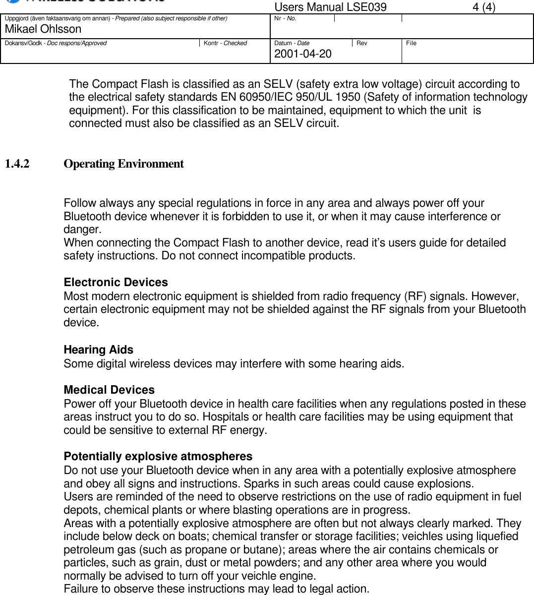 Users Manual LSE039 4 (4)Uppgjord (även faktaansvarig om annan) - Prepared (also subject responsible if other)Nr - No.Mikael OhlssonDokansv/Godk - Doc respons/ApprovedKontr - CheckedDatum - DateRev File2001-04-20The Compact Flash is classified as an SELV (safety extra low voltage) circuit according tothe electrical safety standards EN 60950/IEC 950/UL 1950 (Safety of information technologyequipment). For this classification to be maintained, equipment to which the unit  isconnected must also be classified as an SELV circuit.1.4.2 Operating EnvironmentFollow always any special regulations in force in any area and always power off yourBluetooth device whenever it is forbidden to use it, or when it may cause interference ordanger.When connecting the Compact Flash to another device, read it’s users guide for detailedsafety instructions. Do not connect incompatible products.Electronic DevicesMost modern electronic equipment is shielded from radio frequency (RF) signals. However,certain electronic equipment may not be shielded against the RF signals from your Bluetoothdevice.Hearing AidsSome digital wireless devices may interfere with some hearing aids.Medical DevicesPower off your Bluetooth device in health care facilities when any regulations posted in theseareas instruct you to do so. Hospitals or health care facilities may be using equipment thatcould be sensitive to external RF energy.Potentially explosive atmospheresDo not use your Bluetooth device when in any area with a potentially explosive atmosphereand obey all signs and instructions. Sparks in such areas could cause explosions.Users are reminded of the need to observe restrictions on the use of radio equipment in fueldepots, chemical plants or where blasting operations are in progress.Areas with a potentially explosive atmosphere are often but not always clearly marked. Theyinclude below deck on boats; chemical transfer or storage facilities; veichles using liquefiedpetroleum gas (such as propane or butane); areas where the air contains chemicals orparticles, such as grain, dust or metal powders; and any other area where you wouldnormally be advised to turn off your veichle engine.Failure to observe these instructions may lead to legal action.