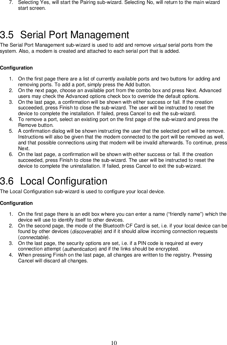 107.  Selecting Yes, will start the Pairing sub-wizard. Selecting No, will return to the main wizardstart screen.3.5  Serial Port ManagementThe Serial Port Management sub-wizard is used to add and remove virtual serial ports from thesystem. Also, a modem is created and attached to each serial port that is added.Configuration1.  On the first page there are a list of currently available ports and two buttons for adding andremoving ports. To add a port, simply press the Add button.2.  On the next page, choose an available port from the combo box and press Next. Advancedusers may check the Advanced options check box to override the default options.3.  On the last page, a confirmation will be shown with either success or fail. If the creationsucceeded, press Finish to close the sub-wizard. The user will be instructed to reset thedevice to complete the installation. If failed, press Cancel to exit the sub-wizard.4.  To remove a port, select an existing port on the first page of the sub-wizard and press theRemove button.5.  A confirmation dialog will be shown instructing the user that the selected port will be remove.Instructions will also be given that the modem connected to the port will be removed as well,and that possible connections using that modem will be invalid afterwards. To continue, pressNext.6.  On the last page, a confirmation will be shown with either success or fail. If the creationsucceeded, press Finish to close the sub-wizard. The user will be instructed to reset thedevice to complete the uninstallation. If failed, press Cancel to exit the sub-wizard.3.6 Local ConfigurationThe Local Configuration sub-wizard is used to configure your local device.Configuration1.  On the first page there is an edit box where you can enter a name (“friendly name”) which thedevice will use to identify itself to other devices.2.  On the second page, the mode of the Bluetooth CF Card is set, i.e. if your local device can befound by other devices (discoverable) and if it should allow incoming connection requests(connectable).3.  On the last page, the security options are set, i.e. if a PIN code is required at everyconnection attempt (authentication) and if the links should be encrypted.4.  When pressing Finish on the last page, all changes are written to the registry. PressingCancel will discard all changes.