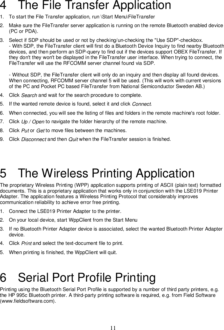 114  The File Transfer Application1.  To start the File Transfer application, run \Start Menu\FileTransfer2.  Make sure the FileTransfer server application is running on the remote Bluetooth enabled device(PC or PDA).3.  Select if SDP should be used or not by checking/un-checking the &quot;Use SDP&quot;-checkbox.- With SDP, the FileTransfer client will first do a Bluetooth Device Inquiry to find nearby Bluetoothdevices, and then perform an SDP-query to find out if the devices support OBEX FileTransfer. Ifthey don&apos;t they won&apos;t be displayed in the FileTransfer user interface. When trying to connect, theFileTransfer will use the RFCOMM server channel found via SDP.- Without SDP, the FileTransfer client will only do an inquiry and then display all found devices.When connecting, RFCOMM server channel 5 will be used. (This will work with current versionsof the PC and Pocket PC based FileTransfer from National Semiconductor Sweden AB.)4. Click Search and wait for the search procedure to complete.5.  If the wanted remote device is found, select it and click Connect.6.  When connected, you will see the listing of files and folders in the remote machine&apos;s root folder.7. Click Up / Open to navigate the folder hierarchy of the remote machine.8. Click Put or Get to move files between the machines.9. Click Disconnect and then Quit when the FileTransfer session is finished.5  The Wireless Printing ApplicationThe proprietary Wireless Printing (WPP) application supports printing of ASCII (plain text) formatteddocuments. This is a proprietary application that works only in conjunction with the LSE019 PrinterAdapter. The application features a Wireless Printing Protocol that considerably improvescommunication reliability to achieve error free printing.1.  Connect the LSE019 Printer Adapter to the printer.2.  On your local device, start WppClient from the Start Menu3.  If no Bluetooth Printer Adapter device is associated, select the wanted Bluetooth Printer Adapterdevice.4. Click Print and select the text-document file to print.5.  When printing is finished, the WppClient will quit.6  Serial Port Profile PrintingPrinting using the Bluetooth Serial Port Profile is supported by a number of third party printers, e.g.the HP 995c Bluetooth printer. A third-party printing software is required, e.g. from Field Software(www.fieldsoftware.com).