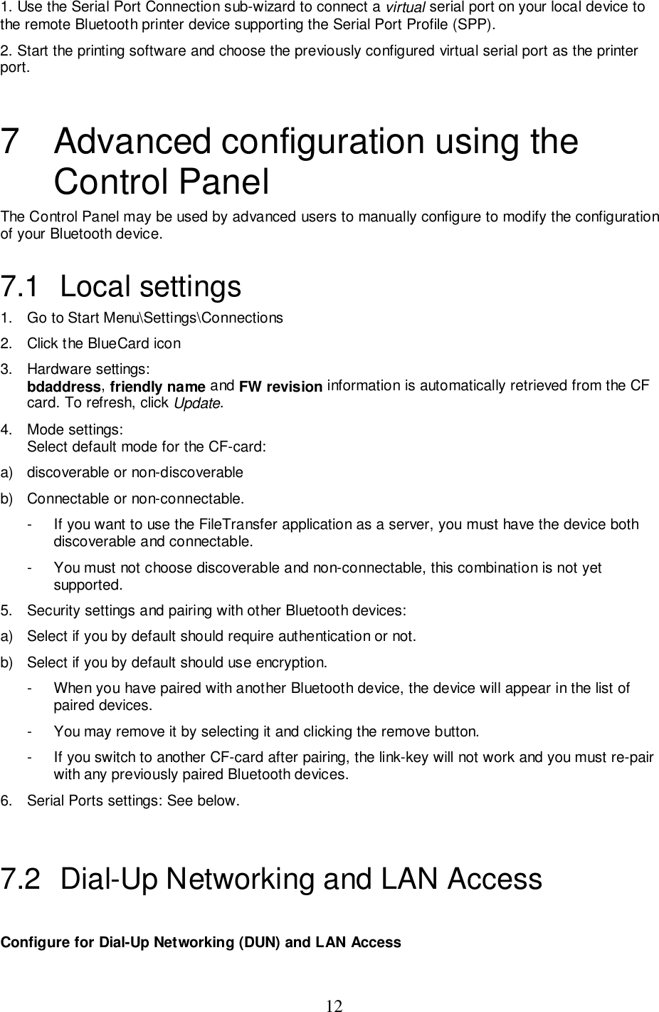 121. Use the Serial Port Connection sub-wizard to connect a virtual serial port on your local device tothe remote Bluetooth printer device supporting the Serial Port Profile (SPP).2. Start the printing software and choose the previously configured virtual serial port as the printerport.7  Advanced configuration using theControl PanelThe Control Panel may be used by advanced users to manually configure to modify the configurationof your Bluetooth device.7.1 Local settings1.  Go to Start Menu\Settings\Connections2.  Click the BlueCard icon3. Hardware settings:bdaddress, friendly name and FW revision information is automatically retrieved from the CFcard. To refresh, click Update.4. Mode settings:Select default mode for the CF-card:a)  discoverable or non-discoverableb)  Connectable or non-connectable.-  If you want to use the FileTransfer application as a server, you must have the device bothdiscoverable and connectable.-  You must not choose discoverable and non-connectable, this combination is not yetsupported.5.  Security settings and pairing with other Bluetooth devices:a)  Select if you by default should require authentication or not.b)  Select if you by default should use encryption.-  When you have paired with another Bluetooth device, the device will appear in the list ofpaired devices.-  You may remove it by selecting it and clicking the remove button.-  If you switch to another CF-card after pairing, the link-key will not work and you must re-pairwith any previously paired Bluetooth devices.6.  Serial Ports settings: See below.7.2  Dial-Up Networking and LAN AccessConfigure for Dial-Up Networking (DUN) and LAN Access