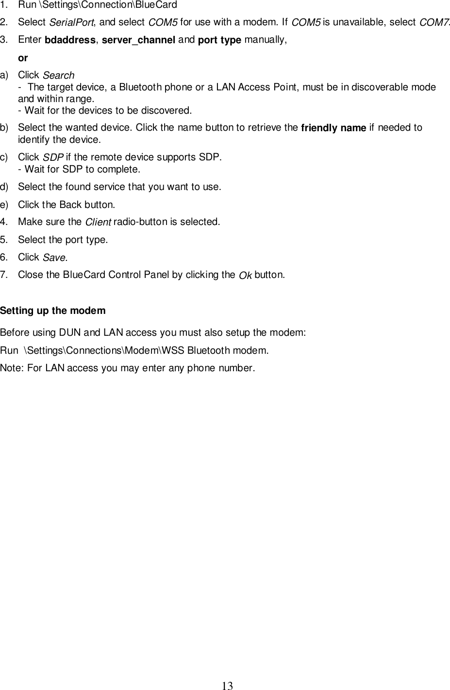 131. Run \Settings\Connection\BlueCard2. Select SerialPort, and select COM5 for use with a modem. If COM5 is unavailable, select COM7.3. Enter bdaddress, server_channel and port type manually,ora) Click Search-  The target device, a Bluetooth phone or a LAN Access Point, must be in discoverable modeand within range.- Wait for the devices to be discovered.b)  Select the wanted device. Click the name button to retrieve the friendly name if needed toidentify the device.c) Click SDP if the remote device supports SDP.- Wait for SDP to complete.d)  Select the found service that you want to use.e)  Click the Back button.4.  Make sure the Client radio-button is selected.5.  Select the port type.6. Click Save.7.  Close the BlueCard Control Panel by clicking the Ok button.Setting up the modemBefore using DUN and LAN access you must also setup the modem:Run  \Settings\Connections\Modem\WSS Bluetooth modem.Note: For LAN access you may enter any phone number.