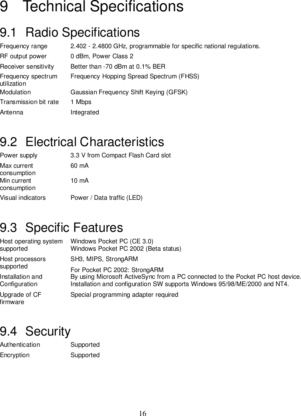169 Technical Specifications9.1 Radio SpecificationsFrequency range 2.402 - 2.4800 GHz, programmable for specific national regulations.RF output power 0 dBm, Power Class 2Receiver sensitivity Better than -70 dBm at 0.1% BERFrequency spectrumutilization Frequency Hopping Spread Spectrum (FHSS)Modulation Gaussian Frequency Shift Keying (GFSK)Transmission bit rate 1 MbpsAntenna Integrated9.2 Electrical CharacteristicsPower supply 3.3 V from Compact Flash Card slotMax currentconsumption 60 mAMin currentconsumption 10 mAVisual indicators Power / Data traffic (LED)9.3 Specific FeaturesHost operating systemsupported Windows Pocket PC (CE 3.0)Windows Pocket PC 2002 (Beta status)Host processorssupported SH3, MIPS, StrongARMFor Pocket PC 2002: StrongARMInstallation andConfiguration By using Microsoft ActiveSync from a PC connected to the Pocket PC host device.Installation and configuration SW supports Windows 95/98/ME/2000 and NT4.Upgrade of CFfirmware Special programming adapter required9.4 SecurityAuthentication SupportedEncryption Supported